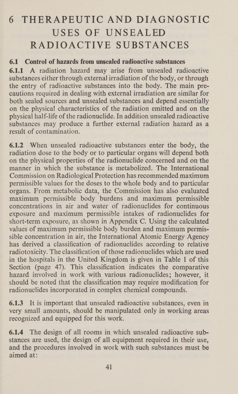 6 THERAPEUTIC AND DIAGNOSTIC USES OF UNSEALED RADIOACTIVE SUBSTANCES 6.1 Control of hazards from unsealed radioactive substances 6.1.1 A radiation hazard may arise from unsealed radioactive substances either through external irradiation of the body, or through the entry of radioactive substances into the body. The main pre- cautions required in dealing with external irradiation are similar for both sealed sources and unsealed substances and depend essentially on the physical characteristics of the radiation emitted and on the physical half-life of the radionuclide. In addition unsealed radioactive substances may produce a further external radiation hazard as a result of contamination. 6.1.2 When unsealed radioactive substances enter the body, the radiation dose to the body or to particular organs will depend both on the physical properties of the radionuclide concerned and on the manner in which the substance is metabolized. The International Commission on Radiological Protection has recommended maximum permissible values for the doses to the whole body and to particular organs. From metabolic data, the Commission has also evaluated maximum permissible body burdens and maximum permissible concentrations in air and water of radionuclides for continuous exposure and maximum permissible intakes of radionuclides for short-term exposure, as shown in Appendix C. Using the calculated values of maximum permissible body burden and maximum permis- sible concentration in air, the International Atomic Energy Agency has derived a classification of radionuclides according to relative radiotoxicity. The classification of those radionuclides which are used in the hospitals in the United Kingdom is given in Table 1 of this Section (page 47). This classification indicates the comparative hazard involved in work with various radionuclides; however, it should be noted that the classification may require modification for radionuclides incorporated in complex chemical compounds. 6.1.3 It is important that unsealed radioactive substances, even in very small amounts, should be manipulated only in working areas recognized and equipped for this work. 6.1.4 The design of all rooms in which unsealed radioactive sub- stances are used, the design of all equipment required in their use, and the procedures involved in work with such substances must be aimed at: