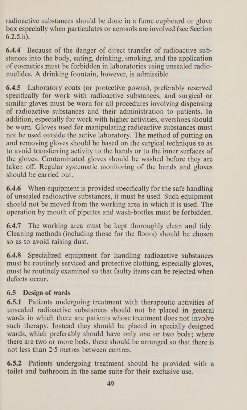 radioactive substances should be done in a fume cupboard or glove box especially when particulates or aerosols are involved (see Section 6.2.5.1i). 6.4.4 Because of the danger of direct transfer of radioactive sub- stances into the body, eating, drinking, smoking, and the application of cosmetics must be forbidden in laboratories using unsealed radio- nuclides. A drinking fountain, however, is admissible. 6.4.5 Laboratory coats (or protective gowns), preferably reserved specifically for work with radioactive substances, and surgical or similar gloves must be worn for all procedures involving dispensing of radioactive substances and their administration to patients. In addition, especially for work with higher activities, overshoes should be worn. Gloves used for manipulating radioactive substances must not be used outside the active laboratory. The method of putting on and removing gloves should be based on the surgical technique so as to avoid transferring activity to the hands or to the inner surfaces of the gloves. Contaminated gloves should be washed before they are taken off. Regular systematic monitoring of the hands and gloves should be carried out. 6.4.6 When equipment is provided specifically for the safe handling of unsealed radioactive substances, it must be used. Such equipment should not be moved from the working area in which it is used. The operation by mouth of pipettes and wash-bottles must be forbidden. 6.4.7 The working area must be kept thoroughly clean and tidy. Cleaning methods (including those for the floors) should be chosen so as to avoid raising dust. 6.4.8 Specialized equipment for handling radioactive substances must be routinely serviced and protective clothing, especially gloves, must be routinely examined so that faulty items can be rejected when defects occur. 6.5 Design of wards 6.5.1 Patients undergoing treatment with therapeutic activities of unsealed radioactive substances should not be placed in general wards in which there are patients whose treatment does not involve such therapy. Instead they should be placed in specially designed wards, which preferably should have only one or two beds; where there are two or more beds, these should be arranged so that there is not less than 2°5 metres between centres. 6.5.2 Patients undergoing treatment should be provided with a toilet and bathroom in the same suite for their exclusive use.