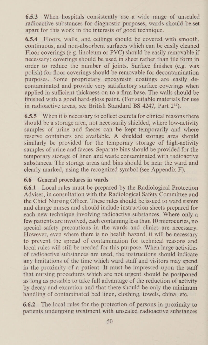 6.5.3. When hospitals consistently use a wide range of unsealed radioactive substances for diagnostic purposes, wards should be set apart for this work in the interests of good technique. 6.5.4 Floors, walls, and ceilings should be covered with smooth, continuous, and non-absorbent surfaces which can be easily cleaned Floor coverings (e.g. linoleum or PVC) should be easily removable if necessary; coverings should be used in sheet rather than tile form in order to reduce the number of joints. Surface finishes (e.g. wax polish) for floor coverings should be removable for decontamination purposes. Some proprietary epoxyresin coatings are easily de- contaminated and provide very satisfactory surface coverings when applied in sufficient thickness on to a firm base. The walls should be finished with a good hard-gloss paint. (For suitable materials for use in radioactive areas, see British Standard BS 4247, Part 2%). 6.5.5 When it is necessary to collect excreta for clinical reasons there should be a storage area, not necessarily shielded, where low-activity samples of urine and faeces can be kept temporarily and where reserve containers are available. A shielded storage area should similarly be provided for the temporary storage of high-activity samples of urine and faeces. Separate bins should be provided for the temporary storage of linen and waste contaminated with radioactive substances. The storage areas and bins should be near the ward and clearly marked, using the recognized symbol (see Appendix F). 6.6 General procedures in wards 6.6.1 Local rules must be prepared by the Radiological Protection Adviser, in consultation with the Radiological Safety Committee and the Chief Nursing Officer. These rules should be issued to ward sisters and charge nurses and should include instruction sheets prepared for each new technique involving radioactive substances. Where only a few patients are involved, each containing less than 10 microcuries, no special safety precautions in the wards and clinics are necessary. However, even where there is no health hazard, it will be necessary to prevent the spread of contamination for technical reasons and local rules will still be needed for this purpose. When large activities of radioactive substances are used, the instructions should indicate any limitations of the time which ward staff and visitors may spend in the proximity of a patient. It must be impressed upon the staff that nursing procedures which are not urgent should be postponed as long as possible to take full advantage of the reduction of activity by decay and excretion and that there should be only the minimum handling of contaminated bed linen, clothing, towels, china, etc. 6.6.2 The local rules for the protection of persons in proximity to patients undergoing treatment with unsealed radioactive substances