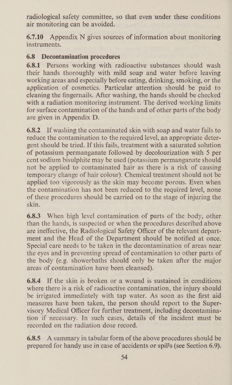 radiological safety committee, so that even under these conditions air monitoring can be avoided. 6.7.10 Appendix N gives sources of information about monitoring instruments. 6.8 Decontamination procedures 6.8.1 Persons working with radioactive substances should wash their hands thoroughly with mild soap and water before leaving working areas and especially before eating, drinking, smoking, or the application of cosmetics. Particular attention should be paid to cleaning the fingernails. After washing, the hands should be checked with a radiation monitoring instrument. The derived working limits for surface contamination of the hands and of other parts of the body are given in Appendix D. 6.8.2 If washing the contaminated skin with soap and water fails to reduce the contamination to the required level, an appropriate deter- gent should be tried. If this fails, treatment with a saturated solution of potassium permanganate followed by decolourization with 5 per cent sodium bisulphite may be used (potassium permanganate should not be applied to contaminated hair as there is a risk of causing temporary change of hair colour). Chemical treatment should not be applied too vigorously as the skin may become porous. Even when the contamination has not been reduced to the required level, none of these procedures should be carried on to the stage of injuring the skin. 6.8.3. When high level contamination of parts of the body, other than the hands, is suspected or when the procedures described above are ineffective, the Radiological Safety Officer of the relevant depart- ment and the Head of the Department should be notified at once. Special care needs to be taken in the decontamination of areas near the eyes and in preventing spread of contamination to other parts of the body (e.g. showerbaths should only be taken after the major areas of contamination have been cleansed). 6.8.4 If the skin is broken or a wound is sustained in conditions where there is a risk of radioactive contamination, the injury should be irrigated immediately with tap water. As soon as the first aid measures have been taken, the person should report to the Super- visory Medical Officer for further treatment, including decontamina- tion if necessary. In such cases, details of the incident must be recorded on the radiation dose record. 6.8.5 A summary in tabular form of the above procedures should be prepared for handy use in case of accidents or spills (see Section 6.9).