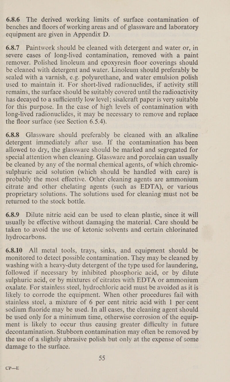 6.8.6 The derived working limits of surface contamination of benches and floors of working areas and of glassware and laboratory equipment are given in Appendix D. 6.8.7 Paintwork should be cleaned with detergent and water or, in severe cases of long-lived contamination, removed with a paint remover. Polished linoleum and epoxyresin floor coverings should be cleaned with detergent and water. Linoleum should preferably be sealed with a varnish, e.g. polyurethane, and water emulsion polish used to maintain it. For short-lived radionuclides, if activity still remains, the surface should be suitably covered until the radioactivity has decayed to a sufficiently low level; sisalcraft paper is very suitable for this purpose. In the case of high levels of contamination with long-lived radionuclides, it may be necessary to remove and replace the floor surface (see Section 6.5.4). 6.8.8 Glassware should preferably be cleaned with an alkaline detergent immediately after use. If the contamination has been allowed to dry, the glassware should be marked and segregated for special attention when cleaning. Glassware and porcelain can usually be cleaned by any of the normal chemical agents, of which chromic- sulphuric acid solution (which should be handled with care) is probably the most effective. Other cleaning agents are ammonium citrate and other chelating agents (such as EDTA), or various proprietary solutions. The solutions used for cleaning must not be returned to the stock bottle. 6.8.9 Dilute nitric acid can be used to clean plastic, since it will usually be effective without damaging the material. Care should be taken to avoid the use of ketonic solvents and certain chlorinated hydrocarbons. 6.8.10 All metal tools, trays, sinks, and equipment should be monitored to detect possible contamination. They may be cleaned by washing with a heavy-duty detergent of the type used for laundering, followed if necessary by inhibited phosphoric acid, or by dilute sulphuric acid, or by mixtures of citrates with EDTA or ammonium oxalate. For stainless steel, hydrochloric acid must be avoided as it is likely to corrode the equipment. When other procedures fail with stainless steel, a mixture of 6 per cent nitric acid with 1 per cent sodium fluoride may be used. In all cases, the cleaning agent should be used only for a minimum time, otherwise corrosion of the equip- ment is likely to occur thus causing greater difficulty in future decontamination. Stubborn contamination may often be removed by the use of a slightly abrasive polish but only at the expense of some damage to the surface. 55 CP—E