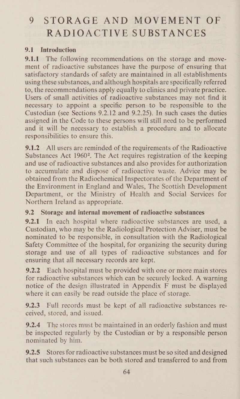 9 STORAGE AND MOVEMENT OF RADIOACTIVE SUBSTANCES 9.1 Introduction 9.1.1 The following recommendations on the storage and move- ment of radioactive substances have the purpose of ensuring that satisfactory standards of safety are maintained in all establishments using these substances, and although hospitals are specifically referred to, the recommendations apply equally to clinics and private practice. Users of small activities of radioactive substances may not find it necessary to appoint a specific person to be responsible to the Custodian (see Sections 9.2.12 and 9.2.25). In such cases the duties assigned in the Code to these persons will still need to be performed and it will be necessary to establish a procedure and to allocate responsibilities to ensure this. 9.1.2 All users are reminded of the requirements of the Radioactive Substances Act 1960. The Act requires registration of the keeping and use of radioactive substances and also provides for authorization to accumulate and dispose of radioactive waste. Advice may be obtained from the Radiochemical Inspectorates of the Department of the Environment in England and Wales, The Scottish Development Department, or the Ministry of Health and Social Services for Northern Ireland as appropriate. 9.2 Storage and internal movement of radioactive substances 9.2.1 In each hospital where radioactive substances are used, a Custodian, who may be the Radiological Protection Adviser, must be nominated to be responsible, in consultation with the Radiological Safety Committee of the hospital, for organizing the security during storage and use of all types of radioactive substances and for ensuring that all necessary records are kept. 9.2.2 Each hospital must be provided with one or more main stores for radioactive substances which can be securely locked. A warning notice of the design illustrated in Appendix F must be displayed where it can easily be read outside the place of storage. 9.2.3. Full records must be kept of all radioactive substances re- ceived, stored, and issued. 9.2.4 The stores must be maintained in an orderly fashion and must be inspected regularly by the Custodian or by a responsible person nominated by him. 9.2.5 Stores for radioactive substances must be so sited and designed that such substances can be both stored and transferred to and from