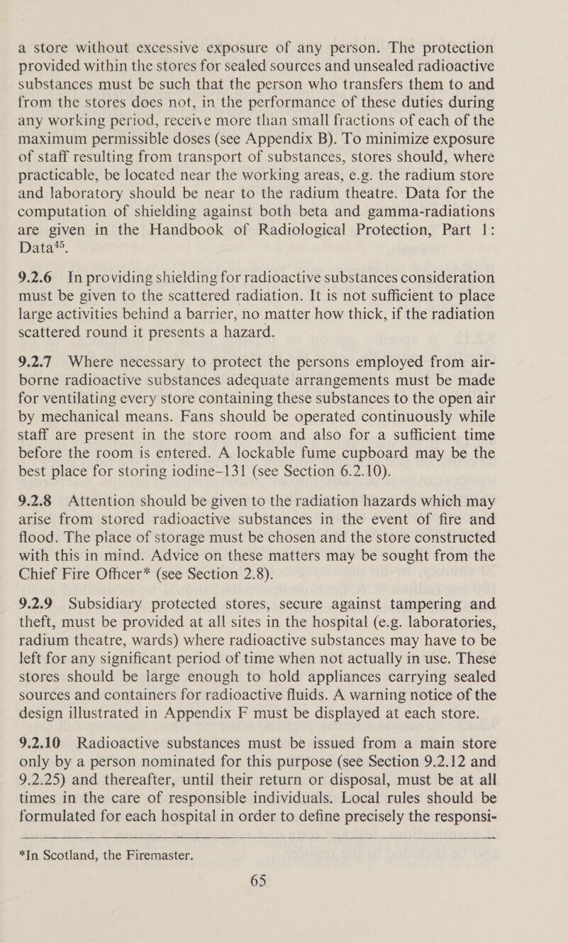 a store without excessive exposure of any person. The protection provided within the stores for sealed sources and unsealed radioactive substances must be such that the person who transfers them to and from the stores does not, in the performance of these duties during any working period, receive more than small fractions of each of the maximum permissible doses (see Appendix B). To minimize exposure of staff resulting from transport of substances, stores should, where practicable, be located near the working areas, e.g. the radium store and laboratory should be near to the radium theatre. Data for the computation of shielding against both beta and gamma-radiations are given in the Handbook of Radiological Protection, Part 1: Data*®. 9.2.6 In providing shielding for radioactive substances consideration must be given to the scattered radiation. It is not sufficient to place large activities behind a barrier, no matter how thick, if the radiation scattered round it presents a hazard. 9.2.7 Where necessary to protect the persons employed from air- borne radioactive substances adequate arrangements must be made for ventilating every store containing these substances to the open air by mechanical means. Fans should be operated continuously while staff are present in the store room and also for a sufficient time before the room is entered. A lockable fume cupboard may be the best place for storing iodine-131 (see Section 6.2.10). 9.2.8 Attention should be given to the radiation hazards which may arise from stored radioactive substances in the event of fire and flood. The place of storage must be chosen and the store constructed with this in mind. Advice on these matters may be sought from the Chief Fire Officer* (see Section 2.8). 9.2.9 Subsidiary protected stores, secure against tampering and theft, must be provided at all sites in the hospital (e.g. laboratories, radium theatre, wards) where radioactive substances may have to be left for any significant period of time when not actually in use. These stores should be large enough to hold appliances carrying sealed sources and containers for radioactive fluids. A warning notice of the design illustrated in Appendix F must be displayed at each store. 9.2.10 Radioactive substances must be issued from a main store only by a person nominated for this purpose (see Section 9.2.12 and 9.2.25) and thereafter, until their return or disposal, must be at all times in the care of responsible individuals. Local rules should be formulated for each hospital in order to define precisely the responsi-  *In Scotland, the Firemaster.