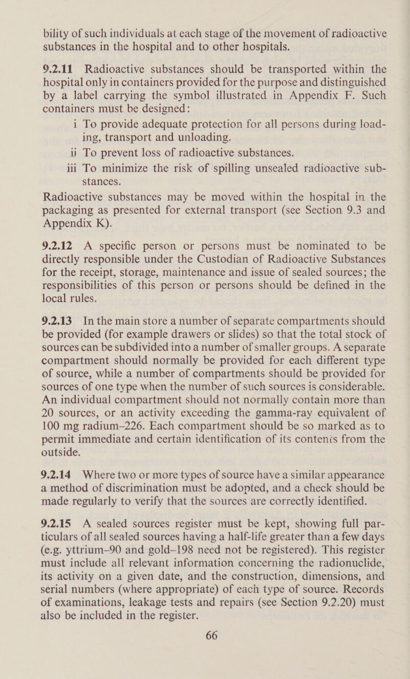 bility of such individuals at each stage of the movement of radioactive substances in the hospital and to other hospitals. 9.2.11 Radioactive substances should be transported within the hospital only in containers provided for the purpose and distinguished by a label carrying the symbol illustrated in Appendix F. Such containers must be designed: i To provide adequate protection for all persons during load- ing, transport and unloading. ii To prevent loss of radioactive substances. iii To minimize the risk of spilling unsealed radioactive sub- stances. Radioactive substances may be moved within the hospital in the packaging as presented for external transport (see Section 9.3 and Appendix K). 9.2.12 A specific person or persons must be nominated to be directly responsible under the Custodian of Radioactive Substances for the receipt, storage, maintenance and issue of sealed sources; the responsibilities of this person or persons should be defined in the local rules. 9.2.13 Inthe main store a number of separate compartments should be provided (for example drawers or slides) so that the total stock of sources can be subdivided into a number of smaller groups. A separate compartment should normally be provided for each different type of source, while a number of compartments should be provided for sources of one type when the number of such sources is considerable. An individual compartment should not normally contain more than 20 sources, or an activity exceeding the gamma-ray equivalent of 100 mg radium—226. Each compartment should be so marked as to permit immediate and certain identification of its contents from the outside. 9.2.14 Where two or more types of source have a similar appearance a method of discrimination must be adopted, and a check should be made regularly to verify that the sources are correctly identified. 9.2.15 &lt;A sealed sources register must be kept, showing full par- ticulars of all sealed sources having a half-life greater than a few days (e.g. yttrium—90 and gold—198 need not be registered). This register must include all relevant information concerning the radionuclide, its activity on a given date, and the construction, dimensions, and serial numbers (where appropriate) of each type of source. Records of examinations, leakage tests and repairs (see Section 9.2.20) must also be included in the register.