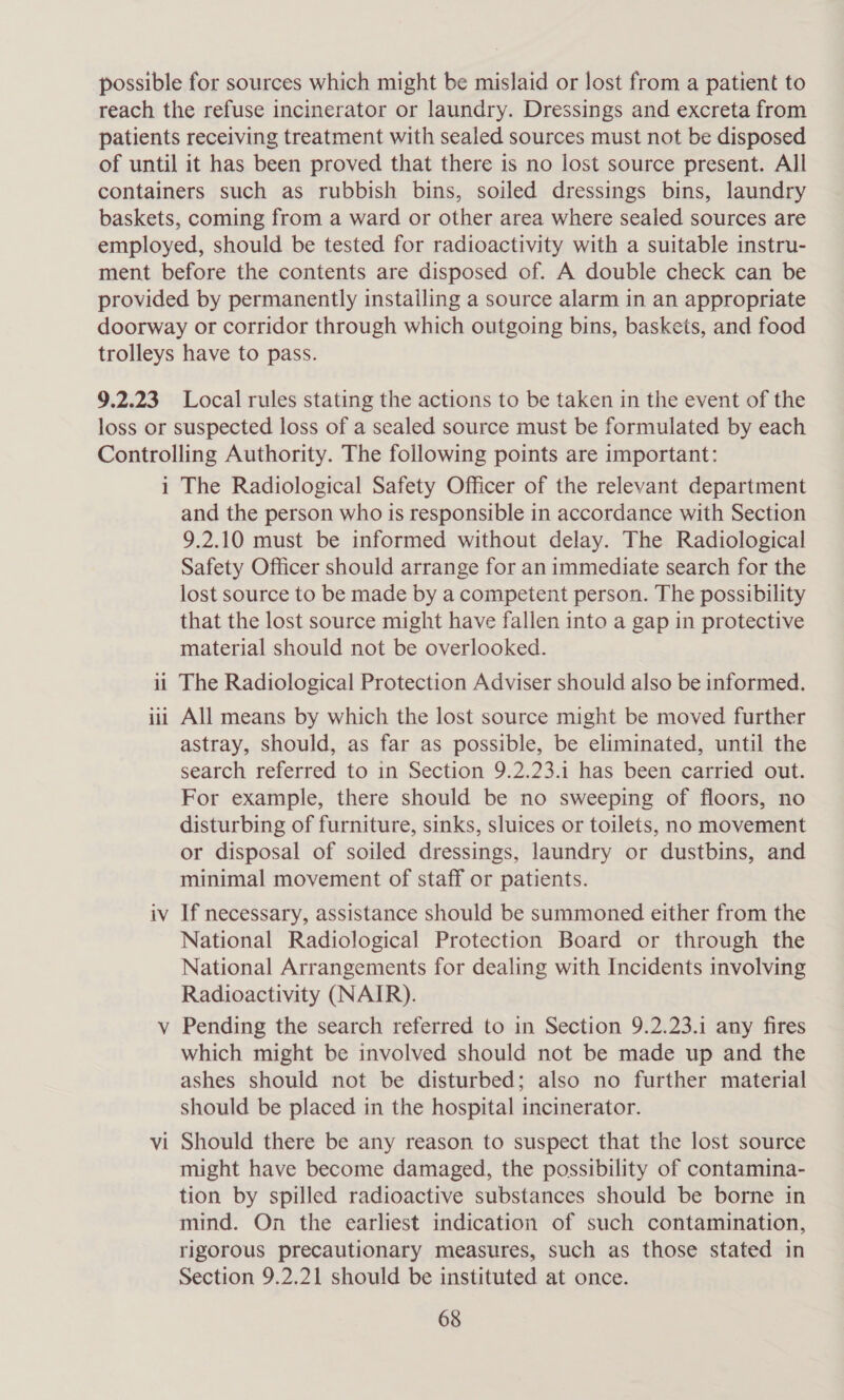 possible for sources which might be mislaid or lost from a patient to reach the refuse incinerator or laundry. Dressings and excreta from patients receiving treatment with sealed sources must not be disposed of until it has been proved that there is no lost source present. All containers such as rubbish bins, soiled dressings bins, laundry baskets, coming from a ward or other area where sealed sources are employed, should be tested for radioactivity with a suitable instru- ment before the contents are disposed of. A double check can be provided by permanently installing a source alarm in an appropriate doorway or corridor through which outgoing bins, baskets, and food trolleys have to pass. 9.2.23 Local rules stating the actions to be taken in the event of the loss or suspected loss of a sealed source must be formulated by each Controlling Authority. The following points are important: i The Radiological Safety Officer of the relevant department and the person who is responsible in accordance with Section 9.2.10 must be informed without delay. The Radiological Safety Officer should arrange for an immediate search for the lost source to be made by a competent person. The possibility that the lost source might have fallen into a gap in protective material should not be overlooked. it The Radiological Protection Adviser should also be informed. All means by which the lost source might be moved further astray, should, as far as possible, be eliminated, until the search referred to in Section 9.2.23.1 has been carried out. For example, there should be no sweeping of floors, no disturbing of furniture, sinks, sluices or toilets, no movement or disposal of soiled dressings, laundry or dustbins, and minimal movement of staff or patients. iv If necessary, assistance should be summoned either from the National Radiological Protection Board or through the National Arrangements for dealing with Incidents involving Radioactivity (NAIR). v Pending the search referred to in Section 9.2.23.1 any fires which might be involved should not be made up and the ashes should not be disturbed; also no further material should be placed in the hospital incinerator. Should there be any reason to suspect that the lost source might have become damaged, the possibility of contamina- tion by spilled radioactive substances should be borne in mind. On the earliest indication of such contamination, rigorous precautionary measures, such as those stated in Section 9.2.21 should be instituted at once. 68 puto il —- Vv