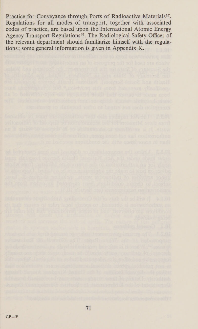 Practice for Conveyance through Ports of Radioactive Materials’. Regulations for all modes of transport, together with associated codes of practice, are based upon the International Atomic Energy Agency Transport Regulations**. The Radiological Safety Officer of the relevant department should familiarize himself with the regula- tions; some general information is given in Appendix K. 71 CP—F