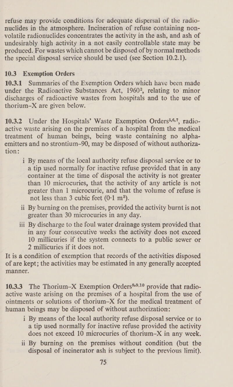 refuse may provide conditions for adequate dispersal of the radio- nuclides in the atmosphere. Incineration of refuse containing non- volatile radionuclides concentrates the activity in the ash, and ash of undesirably high activity in a not easily controllable state may be produced. For wastes which cannot be disposed of by normal methods the special disposal service should be used (see Section 10.2.1). 10.3 Exemption Orders 10.3.1 Summaries of the Exemption Orders which have been made under the Radioactive Substances Act, 19607, relating to minor discharges of radioactive wastes from hospitals and to the use of thorium-—X are given below. 10.3.2 Under the Hospitals’ Waste Exemption Orders®®?, radio- active waste arising on the premises of a hospital from the medical treatment of human beings, being waste containing no alpha- emitters and no strontium—90, may be disposed of without authoriza- tion: i By means of the local authority refuse disposal service or to a tip used normally for inactive refuse provided that in any container at the time of disposal the activity is not greater than 10 microcuries, that the activity of any article is not greater than 1 microcurie, and that the volume of refuse is not less than 3 cubic feet (0-1 m*). ii By burning on the premises, provided the activity burnt is not greater than 30 microcuries in any day. iii By discharge to the foul water drainage system provided that in any four consecutive weeks the activity does not exceed 10 millicuries if the system connects to a public sewer or 2 millicuries if it does not. It is a condition of exemption that records of the activities disposed of are kept; the activities may be estimated in any generally accepted manner. 10.3.3. The Thorium—X Exemption Orders**!° provide that radio- active waste arising on the premises of a hospital from the use of ointments or solutions of thorium—X for the medical treatment of human beings may be disposed of without authorization: i By means of the local authority refuse disposal service or to a tip used normally for inactive refuse provided the activity does not exceed 10 microcuries of thorium—X in any week. ii By burning on the premises without condition (but tbe disposal of incinerator ash is subject to the previous limit).