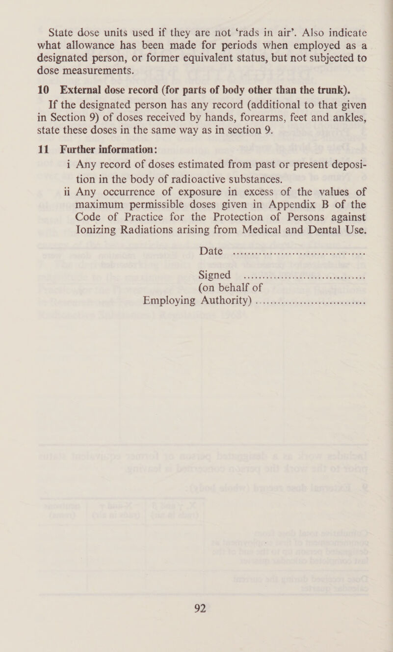 State dose units used if they are not ‘rads in air’. Also indicate what allowance has been made for periods when employed as a designated person, or former equivalent status, but not subjected to dose measurements. 10 External dose record (for parts of body other than the trunk). If the designated person has any record (additional to that given in Section 9) of doses received by hands, forearms, feet and ankles, state these doses in the same way as in section 9. 11 Further information: i Any record of doses estimated from past or present deposi- tion in the body of radioactive substances. ii Any occurrence of exposure in excess of the values of maximum permissible doses given in Appendix B of the Code of Practice for the Protection of Persons against Ionizing Radiations arising from Medical and Dental Use. Ee antitank ants cect ai AO. ees SISO to... AVA AE CORD nl (on behalf of Employing Aathority) 0c: aAivciwetecrisecmystucl