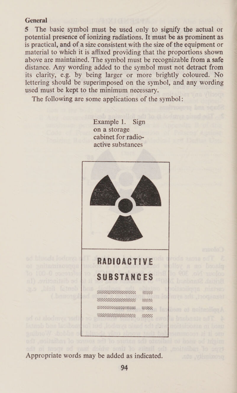 General 5 The basic symbol must be used only to signify the actual or potential presence of ionizing radiations. It must be as prominent as is practical, and of a size consistent with the size of the equipment or material to which it is affixed providing that the proportions shown above are maintained. The symbol must be recognizable from a safe distance. Any wording added to the symbol must not detract from its clarity, e.g. by being larger or more brightly coloured. No lettering should be superimposed on the symbol, and any wording used must be kept to the minimum necessary. The following are some applications of the symbol: Example 1. Sign on a storage cabinet for radio- active substances  Appropriate words may be added as indicated.