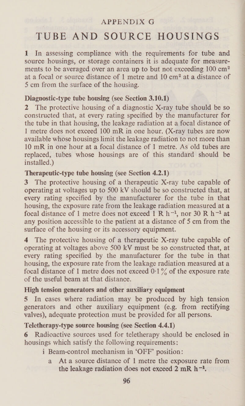 TUBE AND SOURCE HOUSINGS 1 In assessing compliance with the requirements for tube and source housings, or storage containers it is adequate for measure- ments to be averaged over an area up to but not exceeding 100 cm? at a focal or source distance of 1 metre and 10 cm? at a distance of 5 cm from the surface of the housing. Diagnostic-type tube housing (see Section 3.10.1) 2 The protective housing of a diagnostic X-ray tube should be so constructed that, at every rating specified by the manufacturer for the tube in that housing, the leakage radiation at a focal distance of 1 metre does not exceed 100 mR in one hour. (X-ray tubes are now available whose housings limit the leakage radiation to not more than 10 mR in one hour at a focal distance of 1 metre. As old tubes are replaced, tubes whose housings are of this standard should be installed.) Therapeutic-type tube housing (see Section 4.2.1) 3 The protective housing of a therapeutic X-ray tube capable of operating at voltages up to 500 kV should be so constructed that, at every rating specified by the manufacturer for the tube in that housing, the exposure rate from the leakage radiation measured at a focal distance of 1 metre does not exceed 1 R h-, nor 30 R h-? at any position accessible to the patient at a distance of 5 cm from the surface of the housing or its accessory equipment. 4 The protective housing of a therapeutic X-ray tube capable of operating at voltages above 500 kV must be so constructed that, at every rating specified by the manufacturer for the tube in that housing, the exposure rate from the leakage radiation measured at a focal distance of 1 metre does not exceed 0-1 % of the exposure rate of the useful beam at that distance. High tension generators and other auxiliary equipment 5 In cases where radiation may be produced by high tension generators and other auxiliary equipment (e.g. from rectifying valves), adequate protection must be provided for all persons. Teletherapy-type source housing (see Section 4.4.1) 6 Radioactive sources used for teletherapy should be enclosed in housings which satisfy the following requirements: i Beam-control mechanism in ‘OFF’ position: a Ata source distance of 1 metre the exposure rate from the leakage radiation does not exceed 2 mR h74.