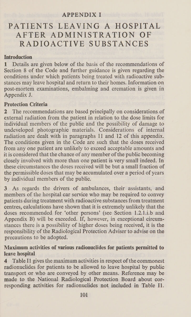 PATIENTS LEAVING A HOSPITAL AFTER ADMINISTRATION OF RADIOACTIVE SUBSTANCES Introduction 1 Details are given below of the basis of the recommendations of Section 8 of the Code and further guidance is given regarding the conditions under which patients being treated with radioactive sub- stances may leave hospital and return to their homes. Information on post-mortem examinations, embalming and cremation is given in Appendix J. Protection Criteria 2 The recommendations are based principally on considerations of external radiation from the patient in relation to the dose limits for individual members of the public and the possibility of damage to undeveloped photographic materials. Considerations of internal radiation are dealt with in paragraphs 11 and 12 of this appendix. The conditions given in the Code are such that the doses received from any one patient are unlikely to exceed acceptable amounts and it is considered that the chance of any member of the public becoming closely involved with more than one patient is very small indeed. In these circumstances the doses received will be but a small fraction of the permissible doses that may be accumulated over a period of years by individual members of the public. 3 As regards the drivers of ambulances, their assistants, and members of the hospital car service who may be required to convey patients during treatment with radioactive substances from treatment centres, calculations have shown that it is extremely unlikely that the doses recommended for ‘other persons’ (see Section 1.2.1.1.b and Appendix B) will be exceeded. If, however, in exceptional circum- stances there is a possibility of higher doses being received, it is the responsibility of the Radiological Protection Adviser to advise on the precautions to be adopted. Maximum activities of various radionuclides for patients permitted to leave hospital 4 TableI1 gives the maximum activities in respect of the commonest radionuclides for patients to be allowed to leave hospital by public transport or who are conveyed by other means. Reference may be made to the National Radiological Protection Board about cor- responding activities for radionuclides not included in Table I1.