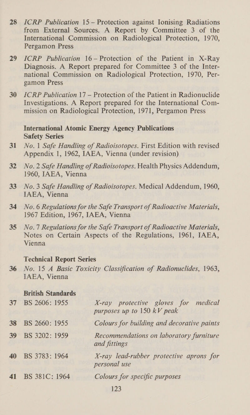 28 29 30 31 32 33 34 35 36 37 38 39 40 41 ICRP Publication 15 — Protection against Ionising Radiations from External Sources. A Report by Committee 3 of the International Commission on Radiological Protection, 1970, Pergamon Press ICRP Publication 16—- Protection of the Patient in X-Ray Diagnosis. A Report prepared for Committee 3 of the Inter- national Commission on Radiological Protection, 1970, Per- gamon Press ICRP Publication 17 — Protection of the Patient in Radionuclide Investigations. A Report prepared for the International Com- mission on Radiological Protection, 1971, Pergamon Press International Atomic Energy Agency Publications Safety Series No. 1 Safe Handling of Radioisotopes. First Edition with revised Appendix 1, 1962, IAEA, Vienna (under revision) No. 2 Safe Handling of Radioisotopes. Health Physics Addendum, 1960, IAEA, Vienna No. 3 Safe Handling of Radioisotopes. Medical Addendum, 1960, IAEA, Vienna No. 6 Regulations for the Safe Transport of Radioactive Materials, 1967 Edition, 1967, IAEA, Vienna No.7 Regulations for the Safe Transport of Radioactive Materials, Notes on Certain Aspects of the Regulations, 1961, IAEA, Vienna | Technical Report Series No. 15 A Basic Toxicity Classification of Radionuclides, 1963, IAEA, Vienna British Standards BS 2606: 1955 X-ray protective gloves for medical purposes up to 150 kV peak BS 2660: 1955 Colours for building and decorative paints BS 3202: 1959 Recommendations on laboratory furniture and fittings BS 3783: 1964 X-ray lead-rubber protective aprons for personal use BS 381C: 1964 Colours for specific purposes