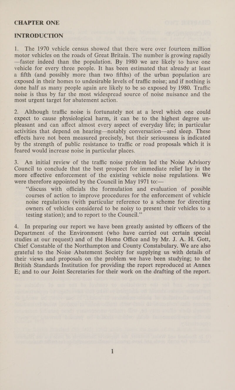 INTRODUCTION 1. The 1970 vehicle census showed that there were over fourteen million motor vehicles on the roads of Great Britain. The number is growing rapidly —faster indeed than the population. By 1980 we are likely to have one vehicle for every three people. It has been estimated that already at least a fifth (and possibly more than two fifths) of the urban population are exposed in their homes to undesirable levels of traffic noise; and if nothing is done half as many people again are likely to be so exposed by 1980. Traffic noise is thus by far the most widespread source of noise nuisance and the most urgent target for abatement action. 2. Although traffic noise is fortunately not at a level which one could expect to cause physiological harm, it can be to the highest degree un- pleasant and can affect almost every aspect of everyday life; in particular activities that depend on hearing—notably conversation—and sleep. These effects have not been measured precisely, but their seriousness is indicated by the strength of public resistance to traffic or road proposals which it is feared would increase noise in particular places. 3. An initial review of the traffic noise problem led the Noise Advisory Council to conclude that the best prospect for immediate relief lay in the more effective enforcement of the existing vehicle noise regulations. We were therefore appointed by the Council in May 1971 to:— “discuss with officials the formulation and evaluation of possible courses of action to improve procedures for the enforcement of vehicle noise regulations (with particular reference to a scheme for directing owners of vehicles considered to be noisy to present their vehicles to a testing station); and to report to the Council.” 4. In preparing our report we have been greatly assisted by officers of the Department of the Environment (who have carried out certain special studies at our request) and of the Home Office and by Mr. J. A. H. Gott, Chief Constable of the Northampton and County Constabulary. We are also grateful to the Noise Abatement Society for supplying us with details of their views and proposals on the problem we have been studying; to the British Standards Institution for providing the report reproduced at Annex E; and to our Joint Secretaries for their work on the drafting of the report.