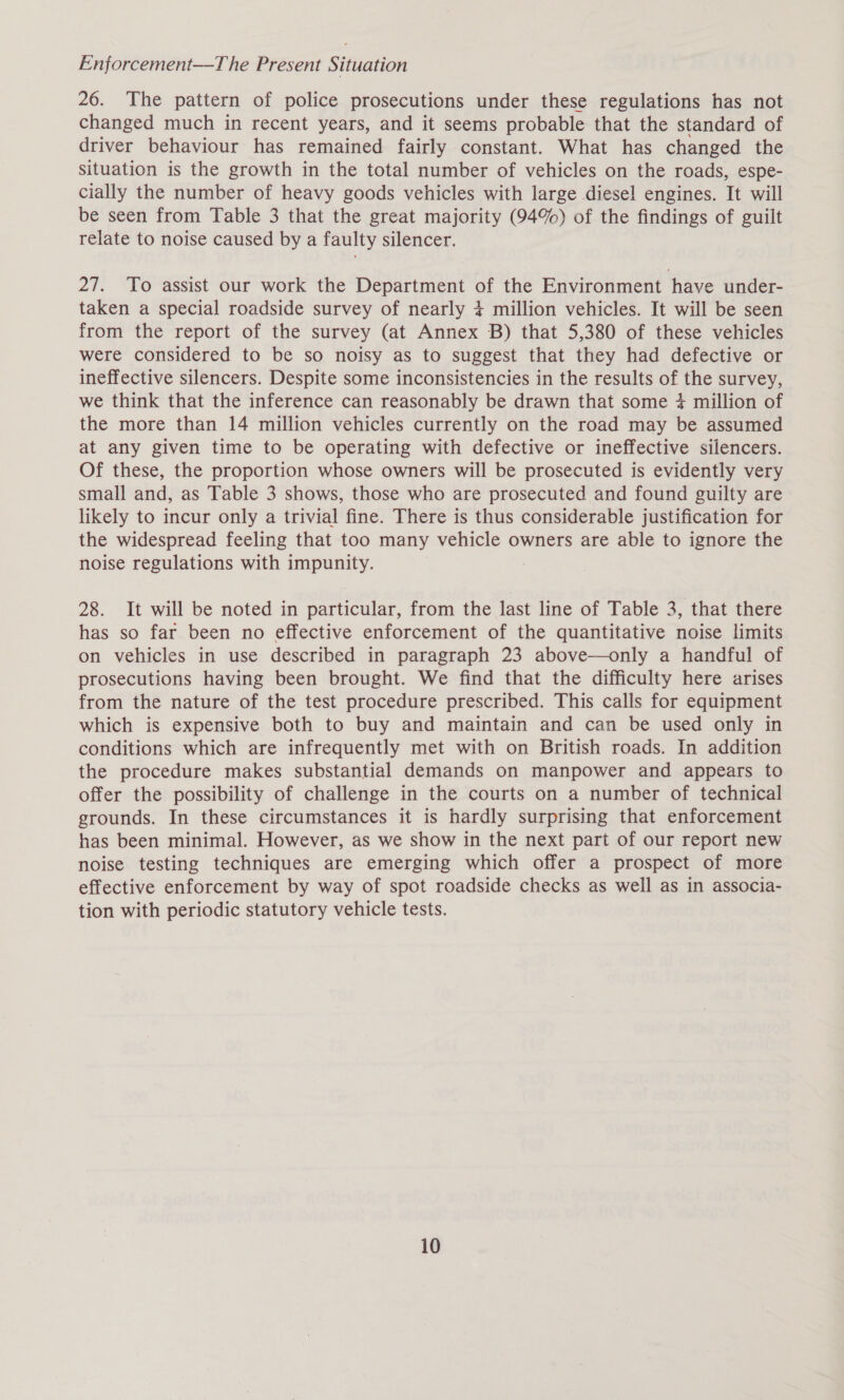 Enforcement—The Present Situation 26. The pattern of police prosecutions under these regulations has not changed much in recent years, and it seems probable that the standard of driver behaviour has remained fairly constant. What has changed the situation is the growth in the total number of vehicles on the roads, espe- cially the number of heavy goods vehicles with large diesel engines. It will be seen from Table 3 that the great majority (94%) of the findings of guilt relate to noise caused by a faulty silencer. 27. To assist our work the Department of the Environment have under- taken a special roadside survey of nearly 4 million vehicles. It will be seen from the report of the survey (at Annex B) that 5,380 of these vehicles were considered to be so noisy as to suggest that they had defective or ineffective silencers. Despite some inconsistencies in the results of the survey, we think that the inference can reasonably be drawn that some 4 million of the more than 14 million vehicles currently on the road may be assumed at any given time to be operating with defective or ineffective silencers. Of these, the proportion whose owners will be prosecuted is evidently very small and, as Table 3 shows, those who are prosecuted and found guilty are likely to incur only a trivial fine. There is thus considerable justification for the widespread feeling that too many vehicle owners are able to ignore the noise regulations with impunity. 28. It will be noted in particular, from the last line of Table 3, that there has so far been no effective enforcement of the quantitative noise limits on vehicles in use described in paragraph 23 above—only a handful of prosecutions having been brought. We find that the difficulty here arises from the nature of the test procedure prescribed. This calls for equipment which is expensive both to buy and maintain and can be used only in conditions which are infrequently met with on British roads. In addition the procedure makes substantial demands on manpower and appears to offer the possibility of challenge in the courts on a number of technical grounds. In these circumstances it is hardly surprising that enforcement has been minimal. However, as we show in the next part of our report new noise testing techniques are emerging which offer a prospect of more effective enforcement by way of spot roadside checks as well as in associa- tion with periodic statutory vehicle tests.