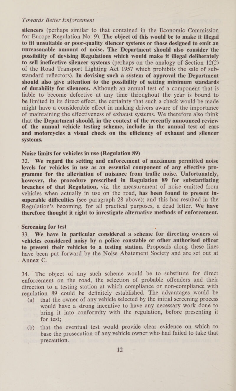 silencers (perhaps similar to that contained in the Economic Commission for Europe Regulation No. 9). The object of this would be to make it illegal to fit unsuitable or poor-quality silencer systems or those designed to emit an unreasonable amount of noise. The Department should also consider the possibility of devising Regulations which would make it illegal deliberately to sell ineffective silencer systems (perhaps on the analogy of Section 12(2) of the Road Transport Lighting Act 1957 which prohibits the sale of sub- standard reflectors). In devising such a system of approval the Department should also give attention to the possibility of setting minimum standards of durability for silencers. Although an annual test of a component that is liable to become defective at any time throughout the year is bound to be limited in its direct effect, the certainty that such a check would be made might have a considerable effect in making drivers aware of the importance of maintaining the effectiveness of exhaust systems. We therefore also think that the Department should, in the context of the recently announced review of the annual vehicle testing scheme, include in the annual test of cars and motorcycles a visual check on the efficiency of exhaust and silencer systems. Noise limits for vehicles in use (Regulation 89) 32. We regard the setting and enforcement of maximum permitted noise levels for vehicles in use as an essential component of any effective pro- gramme for the alleviation of nuisance from traffic noise. Unfortunately, however, the procedure prescribed in Regulation 89 for substantiating breaches of that Regulation, viz. the measurement of noise emitted from vehicles when actually in use on the road, has been found to present in- superable difficulties (see paragraph 28 above); and this has resulted in the Regulation’s becoming, for all practical purposes, a dead letter. We have therefore thought it right to investigate alternative methods of enforcement. Screening for test 33. We have in particular considered a scheme tor directing owners of vehicles considered noisy by a police constable or other authorised officer to present their vehicles to a testing station. Proposals along these lines have been put forward by the Noise Abatement Society and are set out at Annex C. 34. The object of any such scheme would be to substitute for direct enforcement on the road, the selection of probable offenders and their direction to a testing station at which compliance or non-compliance with regulation 89 could be definitely established. The advantages would be (a) that the owner of any vehicle selected by the initial screening process would have a strong incentive to have any necessary work done to bring it into conformity with the regulation, before presenting it for test; (b) that the eventual test would provide clear evidence on which to base the prosecution of any vehicle owner who had failed to take that precaution. 22