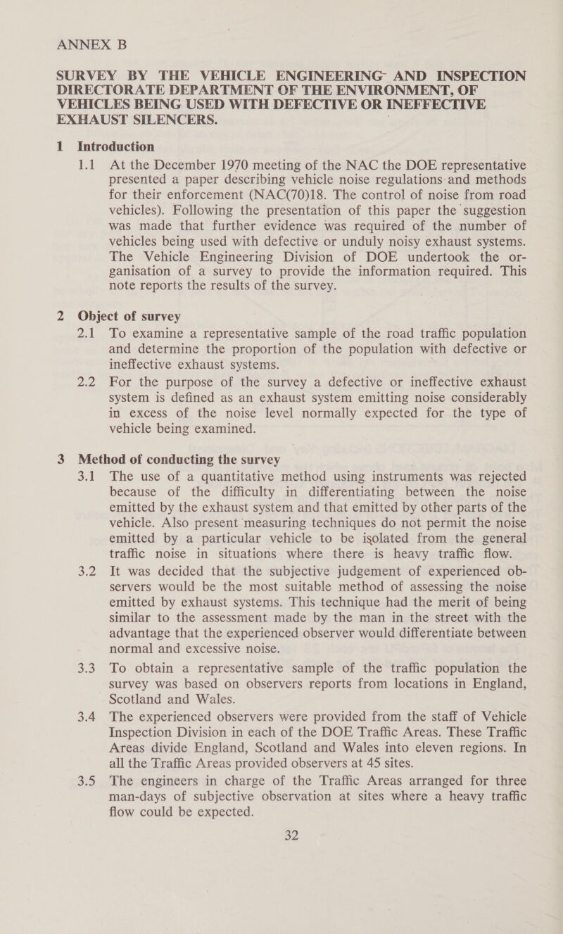 | At the December 1970 meeting of the NAC the DOE representative presented a paper describing vehicle noise regulations:-and methods for their enforcement (NAC(70)18. The control of noise from road vehicles). Following the presentation of this paper the suggestion was made that further evidence was required of the number of vehicles being used with defective or unduly noisy exhaust systems. The Vehicle Engineering Division of DOE undertook the or- ganisation of a survey to provide the information required. This note reports the results of the survey. Dd Due To examine a representative sample of the road traffic population and determine the proportion of the population with defective or ineffective exhaust systems. For the purpose of the survey a defective or ineffective exhaust system is defined as an exhaust system emitting noise considerably in excess of the noise level normally expected for the type of vehicle being examined. 31 4 3.0 3.4 $35 The use of a quantitative method using instruments was rejected because of the difficulty in differentiating between the noise emitted by the exhaust system and that emitted by other parts of the vehicle. Also present measuring techniques do not permit the noise emitted by a particular vehicle to be isolated from the general traffic noise in situations where there is heavy traffic flow. It was decided that the subjective judgement of experienced ob- servers would be the most suitable method of assessing the noise emitted by exhaust systems. This technique had the merit of being similar to the assessment made by the man in the street with the advantage that the experienced observer would differentiate between normal and excessive noise. To obtain a representative sample of the traffic population the survey was based on observers reports from locations in England, Scotland and Wales. The experienced observers were provided from the staff of Vehicle Inspection Division in each of the DOE Traffic Areas. These Traffic Areas divide England, Scotland and Wales into eleven regions. In all the Traffic Areas provided observers at 45 sites. The engineers in charge of the Traffic Areas arranged for three man-days of subjective observation at sites where a heavy traffic flow could be expected. pe