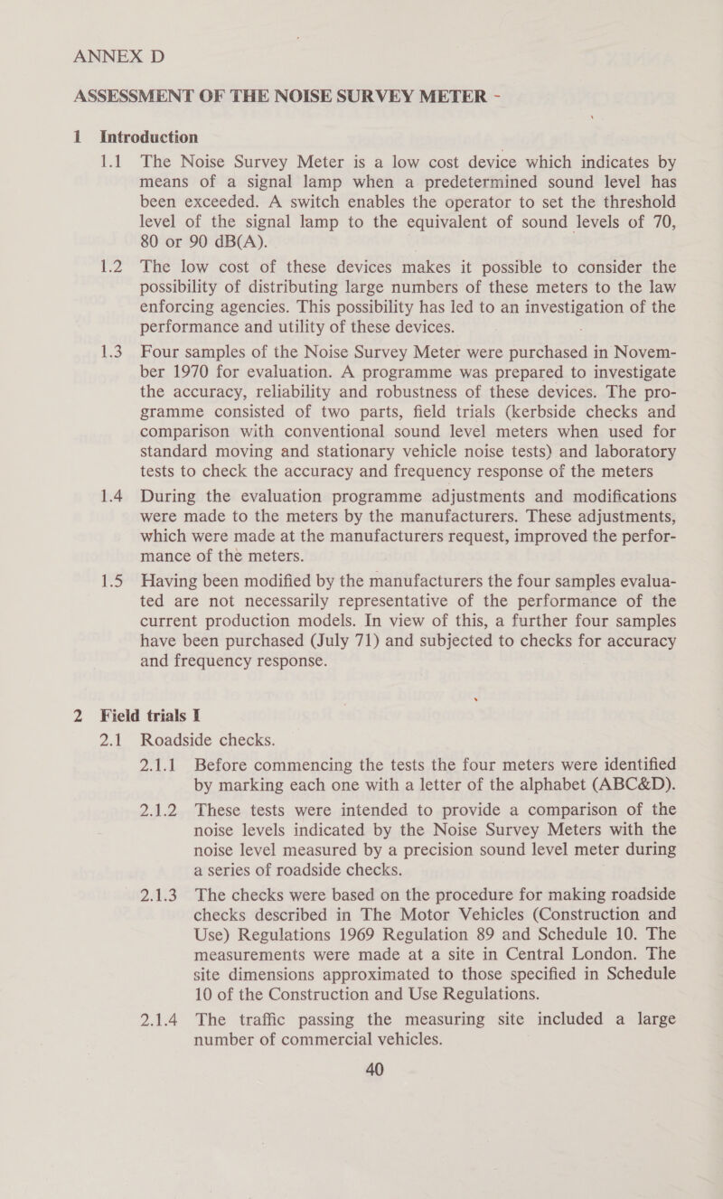 | 1.2 1.3 1.4 ND The Noise Survey Meter is a low cost device which indicates by means of a signal lamp when a predetermined sound level has been exceeded. A switch enables the operator to set the threshold level of the signal lamp to the equivalent of sound levels of 70, 80 or 90 dB(A). The low cost of these devices makes it possible to consider the possibility of distributing large numbers of these meters to the law enforcing agencies. This possibility has led to an ee of the performance and utility of these devices. Four samples of the Noise Survey Meter were purchased in Novem- ber 1970 for evaluation. A programme was prepared to investigate the accuracy, reliability and robustness of these devices. The pro- gramme consisted of two parts, field trials (kerbside checks and comparison with conventional sound level meters when used for standard moving and stationary vehicle noise tests) and laboratory tests to check the accuracy and frequency response of the meters During the evaluation programme adjustments and modifications were made to the meters by the manufacturers. These adjustments, which were made at the manufacturers request, improved the perfor- mance of the meters. Having been modified by the manufacturers the four samples evalua- ted are not necessarily representative of the performance of the current production models. In view of this, a further four samples have been purchased (July 71) and subjected to checks for accuracy and frequency response. pm Roadside checks. 2.1.1 Before commencing the tests the four meters were identified by marking each one with a letter of the alphabet (ABC&amp;D). 2.1.2 These tests were intended to provide a comparison of the noise levels indicated by the Noise Survey Meters with the noise level measured by a precision sound level meter during a series of roadside checks. 2.1.3. The checks were based on the procedure for making roadside checks described in The Motor Vehicles (Construction and Use) Regulations 1969 Regulation 89 and Schedule 10. The measurements were made at a site in Central London. The site dimensions approximated to those specified in Schedule 10 of the Construction and Use Regulations. 2.1.4 The traffic passing the measuring site included a large number of commercial vehicles.