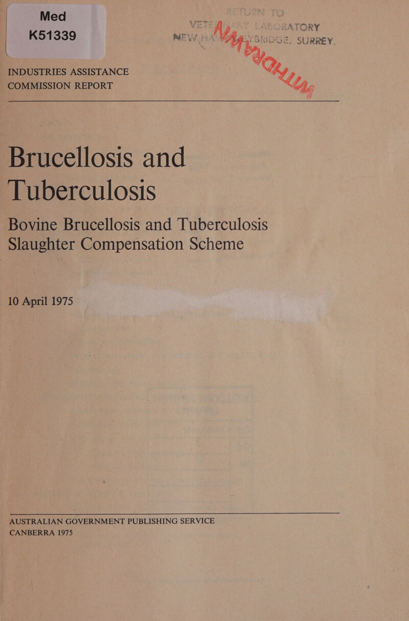 Med K51339 NE tA “A : SRIDGE, SURREY. INDUSTRIES ASSISTANCE hy COMMISSION REPORT {Ly hee is Brucellosis and Tuberculosis Bovine Brucellosis and Tuberculosis Slaughter Compensation Scheme 10 April 1975 AUSTRALIAN GOVERNMENT PUBLISHING SERVICE CANBERRA 1975