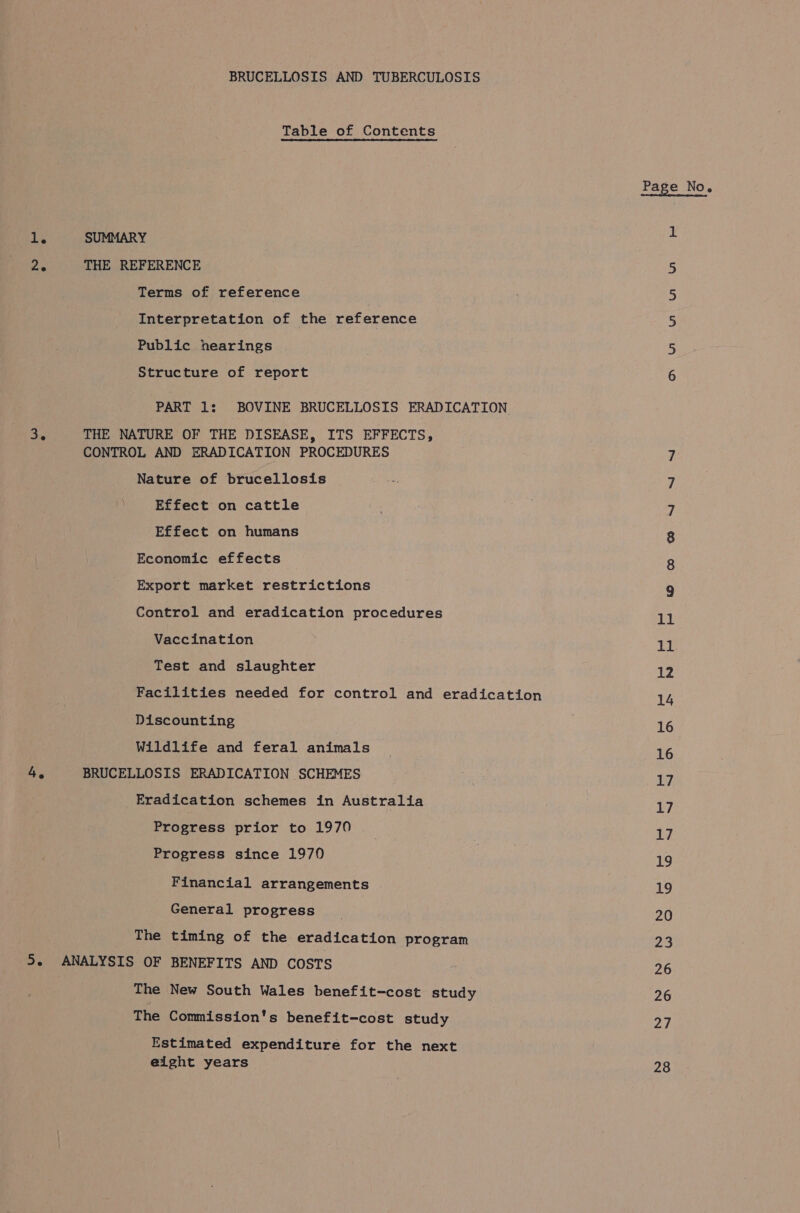 1. 4. BRUCELLOSIS AND TUBERCULOSIS Table of Contents SUMMARY THE REFERENCE Terms of reference Interpretation of the reference Public hearings Structure of report PART 1: BOVINE BRUCELLOSIS ERADICATION THE NATURE OF THE DISEASE, ITS EFFECTS, CONTROL AND ERADICATION PROCEDURES Nature of brucellosis ; Effect on cattle Effect on humans Economic effects Export market restrictions Control and eradication procedures Vaccination Test and slaughter Facilities needed for control and eradication Discounting Wildlife and feral animals BRUCELLOSIS ERADICATION SCHEMES Eradication schemes in Australia Progress prior to 1970 Progress since 1970 Financial arrangements General progress The timing of the eradication program ANALYSIS OF BENEFITS AND COSTS The New South Wales benefit-cost study The Commission's benefit-cost study Estimated expenditure for the next eight years Page No. Dn Wa mmo 11 11 12 14 16 16 17, 17 17 ag 19 20 23 26 26 on 28