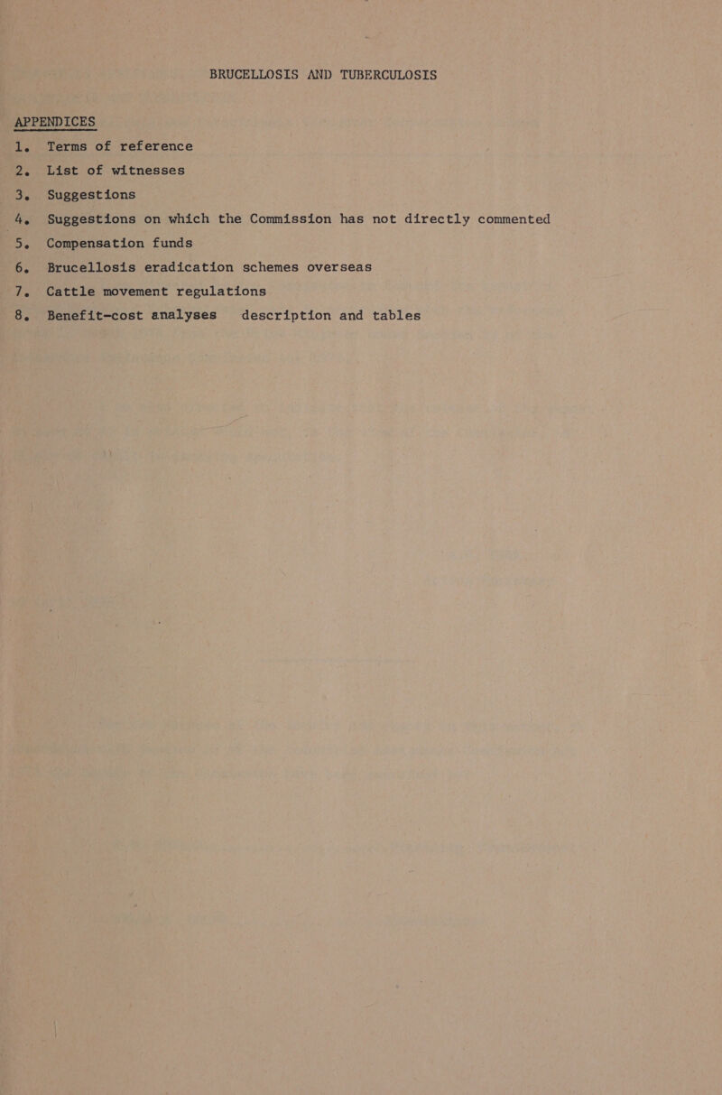 APPENDICES 1. Terms of reference 2. List of witnesses 3. Suggestions 4, Suggestions on which the Commission has not directly commented op Compensation funds Brucellosis eradication schemes overseas Cattle movement regulations Benefit-cost analyses description and tables