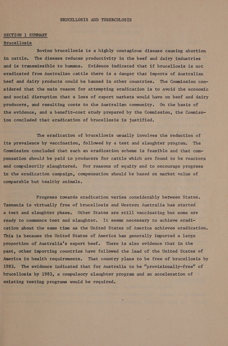 SECTION 1 SUMMARY Brucellosis Bovine brucellosis is a highly contagious disease causing abortion in cattle. The disease reduces productivity in the beef and dairy industries and is transmissible to humans. Evidence indicated that if brucellosis is not -eradicated from Australian cattle there is a danger that imports of Australian beef and dairy products could be banned in other countries. The Commission con- sidered that the main reason for attempting eradication is to avoid the economic and social disruption that a loss of export markets would have on beef and dairy producers, and resulting costs to the Australian community. On the basis of the evidence, and a benefit-cost study prepared by the Commission, the Commiss- ion concluded that eradication of brucellosis is justified. The eradication of brucellosis usually involves the reduction of its prevalence by vaccination, followed by a test and slaughter program. The Commission concluded that such an eradication scheme is feasible and that com= pensation should be paid to producers for cattle which are found to be reactors and compulsorily slaughtered. For reasons of equity and to encourage progress in the eradication campaign, compensation should be based on market value of comparable but healthy animals. Progress towards eradication varies considerably between States. Tasmania is virtually free of brucellosis and Western Australia has started a test and slaughter phase. Other States are still vaccinating but some are ready to commence test and slaughter. It seems necessary to achieve eradi- cation about the same time as the United States of America achieves eradication. This is because the United States of America has generally imported a large proportion of Australia's export beef. There is also evidence that in the past, other importing countries have followed the lead of the United States of America in health requirements. That country plans to be free of brucellosis by 1983. The evidence indicated that for Australia to be “provisionally-free of brucellosis by 1983, a compulsory slaughter program and an acceleration of existing testing programs would be required.