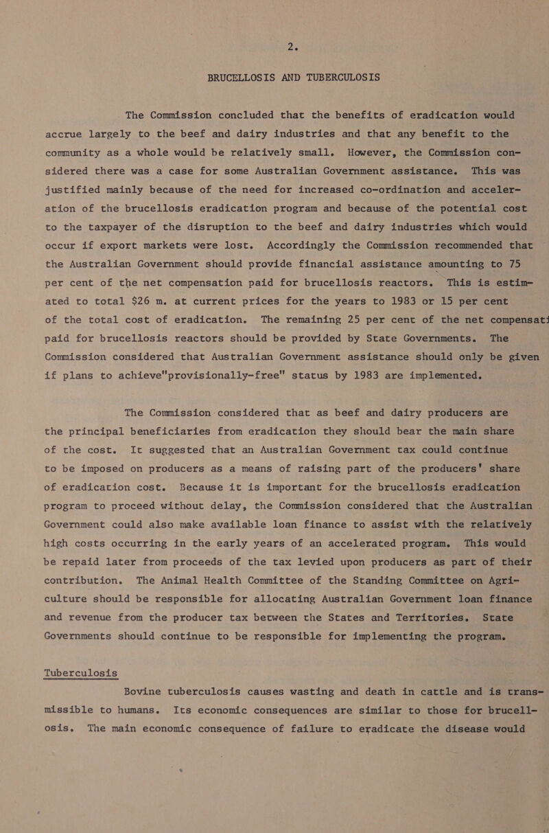 BRUCELLOSIS AND TUBERCULOSIS The Commission concluded that the benefits of eradication would accrue largely to the beef and dairy industries and that any benefit to the community as a whole would be relatively small. However, the Commission con- sidered there was a case for some Australian Government assistance. This was justified mainly because of the need for increased co-ordination and acceler- ation of the brucellosis eradication program and because of the potential cost to the taxpayer of the disruption to the beef and dairy industries which would occur if export markets were lost. Accordingly the Commission recommended that the Australian Government should provide financial assistance amounting to 75 per cent of the net compensation paid for brucellosis reactors. This is estim— ated to total $26 m. at current prices for the years to 1983 or 15 per cent of the total cost of eradication. The remaining 25 per cent of the net compensati paid for brucellosis reactors should be provided by State Governments. The Commission considered that Australian Government assistance should only be given if plans to achieveprovisionally-free status by 1983 are implemented. The Commission considered that as beef and dairy producers are the principal beneficiaries from eradication they should bear the main share of the cost. It suggested that an Australian Government tax could continue to be imposed on producers as a means of raising part of the producers’ share of eradication cost. Because it is important for the brucellosis eradication program to proceed without delay, the Commission considered that the Australian Government could also make available loan finance to assist with the relatively high costs occurring in the early years of an accelerated program. This would be repaid later from proceeds of the tax levied upon producers as part of their contribution. The Animal Health Committee of the Standing Committee on Agri- culture should be responsible for allocating Australian Government loan finance and revenue from the producer tax between the States and Territories. State Governments should continue to be responsible for implementing the program. Tuberculosis Bovine tuberculosis causes wasting and death in cattle and is trans- missible to humans. Its economic consequences are similar to those for brucell- osis. The main economic consequence of failure to eradicate the disease would