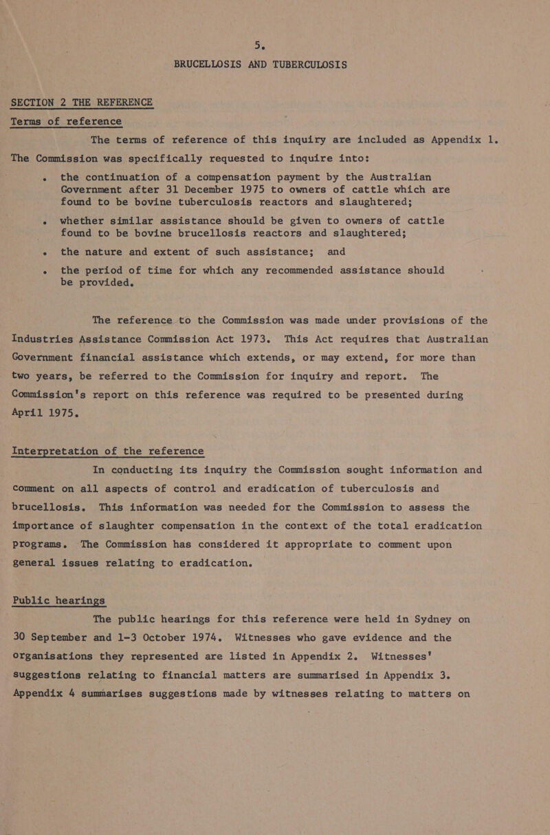 56 BRUCELLOSIS AND TUBERCULOSIS SECTION 2 THE REFERENCE Terms of reference The terms of reference of this inquiry are included as Appendix l. The Commission was specifically requested to inquire into: - the continuation of a compensation payment by the Australian Government after 31 December 1975 to owners of cattle which are found to be bovine tuberculosis reactors and slaughtered; e whether similar assistance should be given to owners of cattle found to be bovine brucellosis reactors and slaughtered; e the nature and extent of such assistance; and « the period of time for which any recommended assistance should be provided. The reference to the Commission was made under provisions Geithe Industries Assistance Commission Act 1973. This Act requires that Australian Government financial assistance which extends, or may extend, for more than two years, be referred to the Commission for inquiry and report. The Commission's report on this reference was required to be presented during April 1975. Interpretation of the reference In conducting its inquiry the Commission sought information and Comment on all aspects of control and eradication of tuberculosis and brucellosis. This information was needed for the Commission to assess the importance of slaughter compensation in the context of the total eradication programs. The Commission has considered it appropriate to comment upon general issues relating to eradication. Public hearings The public hearings for this reference were held in Sydney on 30 September and 1-3 October 1974. Witnesses who gave evidence and the Organisations they represented are listed in Appendix 2. Witnesses’ Suggestions relating to financial matters are summarised in Appendix 3. Appendix 4 summarises suggestions made by witnesses relating to matters on