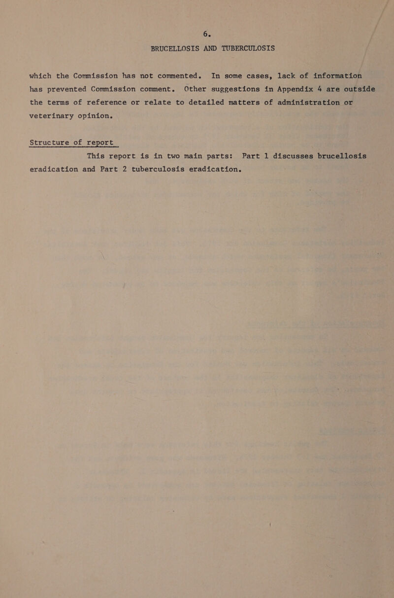 BRUCELLOSIS AND TUBERCULOSIS which the Commission has not commented. In some cases, lack of information has prevented Commission comment. Other suggestions in Appendix 4 are outside the terms of reference or relate to detailed matters of administration or veterinary opinion. Structure of report This report is in two main parts: Part 1 discusses brucellosis eradication and Part 2 tuberculosis eradication.