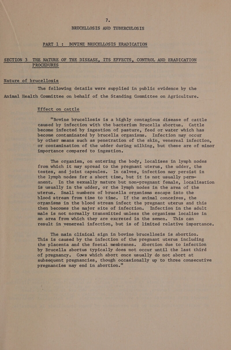 BRUCELLOSIS AND TUBERCULOSIS PART 1 : BOVINE BRUCELLOSIS ERADICATION SECTION 3 THE NATURE OF THE DISEASE, ITS EFFECTS, CONTROL AND ERADICATION PROCEDURES Nature of brucellosis | The following details were supplied in public evidence by the Animal Health Committee on behalf of the Standing Committee on Agriculture. Effect on cattle Bovine brucellosis is a highly contagious disease of cattle caused by infection with the bacterium Brucella abortus. Cattle become infected by ingestion of pasture, feed or water which has become contaminated by brucella organisms. Infection may occur by other means such as penetration of the skin, venereal infection, ' or contamination of the udder during milking, but these are of minor importance compared to ingestion. The organism, on entering the body, localises in lymph nodes from which it may spread to the pregnant uterus, the udder, the testes, and joint capsules. In calves, infection may persist in the lymph nodes for a short time, but it is not usually perm anent. In the sexually mature but non-pregnant female, localisation is usually in the udder, or the lymph nodes in the area of the uterus. Small numbers of brucella organisms escape into the blood stream from time to time. If the animal conceives, the organisms in the blood stream infect the pregnant uterus and this then becomes the major site of infection. Infection in the adult male is not normally transmitted unless the organisms localise in an area from which they are excreted in the semen. This can result in venereal infection, but is of limited relative importance. The main clinical sign in bovine brucellosis is abortion. This is caused by the infection of the pregnant uterus including the placenta and the foetal membranes. Abortion due to infection by Brucella abortus typically does not occur until the last third of pregnancy. Cows which abort once usually do not abort at subsequent pregnancies, though occasionally up to three consecutive pregnancies may end in abortion.
