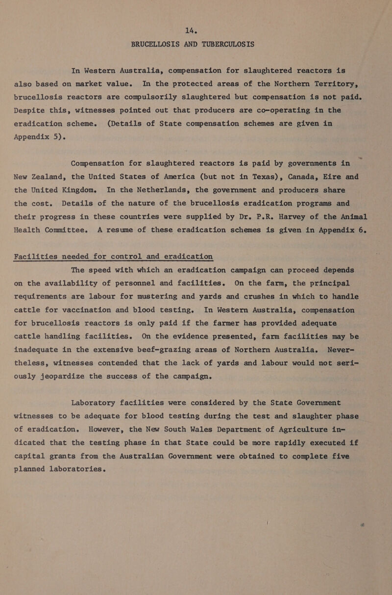 BRUCELLOSIS AND TUBERCULOSIS In Western Australia, compensation for slaughtered reactors is also based on market value. In the protected areas of the Northern Territory, brucellosis reactors are compulsorily slaughtered but compensation is not paid. Despite this, witnesses pointed out that producers are co-operating in the eradication scheme. (Details of State compensation schemes are given in Appendix 5). Compensation for slaughtered reactors is paid by governments in New Zealand, the United States of America (but not in Texas), Canada, Eire and the United Kingdom. In the Netherlands, the government and producers share the cost. Details of the nature of the brucellosis eradication programs and their progress in these countries were supplied by Dr. P.R. Harvey of the Animal Health Committee. A resume of these eradication schemes is given in Appendix 6. Facilities needed for control and eradication The speed with which an eradication campaign can proceed depends on the availability of personnel and facilities. On the farm, the principal requirements are labour for mustering and yards and crushes in which to handle cattle for vaccination and blood testing. In Western Australia, compensation for brucellosis reactors is only paid if the farmer has provided adequate cattle handling facilities. On the evidence presented, farm facilities may be inadequate in the extensive beef-grazing areas of Northern Australia. Never- theless, witnesses contended that the lack of yards and labour would not seri- ously jeopardize the success of the campaign. Laboratory facilities were considered by the State Government witnesses to be adequate for blood testing during the test and slaughter phase of eradication. However, the New South Wales Department of Agriculture in- dicated that the testing phase in that State could be more rapidly executed if capital grants from the Australian Government were obtained to complete five planned laboratories.