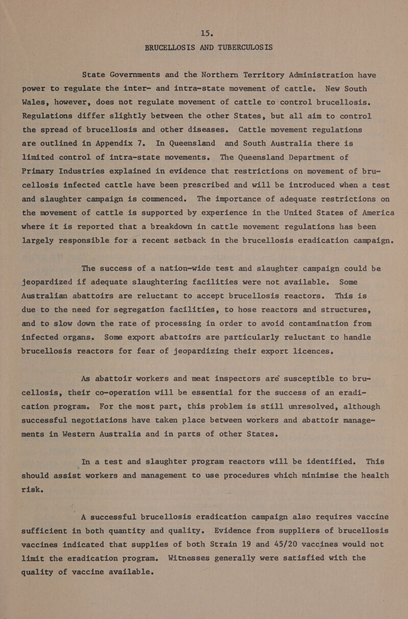 BRUCELLOSIS AND TUBERCULOSIS State Governments and the Norther Territory Administration have power to regulate the inter- and intra-state movement of cattle. New South Wales, however, does not regulate movement of cattle to control brucellosis. Regulations differ slightly between the other States, but all aim to control the spread of brucellosis and other diseases. Cattle movement regulations are outlined in Appendix 7. In Queensland and South Australia there is limited control of intra-state movements. The Queensland Department of Primary Industries explained in evidence that restrictions on movement of bru- celdanie infected cattle have been prescribed and will be introduced when a test and slaughter campaign is commenced. The importance of adequate restrictions on the movement of cattle is supported by experience in the United States of America where it is reported that a breakdown in cattle movement regulations has been largely responsible fora recent setback in the brucellosis eradication campaign. The success of a nation-wide test and slaughter campaign could be jeopardized if adequate slaughtering facilities were not available. Some Australian abattoirs are reluctant to accept brucellosis reactors. This is due to the need for segregation facilities, to hose reactors and structures, and to slow down the rate of processing in order to avoid contamination from infected organs. Some export abattoirs are particularly reluctant to handle brucellosis reactors for fear of jeopardizing their export licences. As abattoir workers and meat inspectors are susceptible to bru- cellosis, their co-operation will be essential for the success of an eradi- cation program. For the most part, this problem is still unresolved, although successful negotiations have taken place between workers and abattoir manage- ments in Western Australia and in parts of other States. In a test and slaughter program reactors will be identified. This should assist workers and management to use procedures which minimise the health risk. A successful brucellosis eradication campaign also requires vaccine sufficient in both quantity and quality. Evidence from suppliers of brucellosis vaccines indicated that supplies of both Strain 19 and 45/20 vaccines would not limit the eradication program. Witnesses generally were satisfied with the quality of vaccine available.