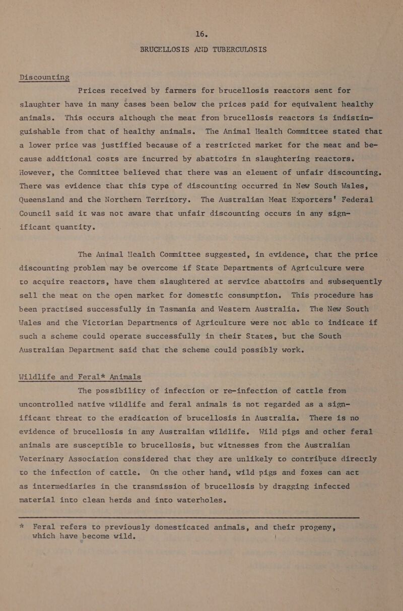 BRUCELLOSIS AND TUBERCULOSIS Discounting Prices received by farmers for brucellosis reactors sent for slaughter have in many cases been below the prices paid for equivalent healthy animals. This occurs although the meat from brucellosis reactors is indistin- guishable from that of healthy animals. The Animal Health Committee stated that a lower price was justified because of a restricted market for the meat and be=- cause additional costs are incurred by abattoirs in slaughtering reactors. However, the Committee believed that there was an element of unfair discounting. There was evidence that this type of discounting occurred in New South Wales, Queensland and the Northern Territory. The Australian Meat Exporters’ Federal Council said it was not aware that unfair discounting occurs in any sign- ificant quantity. The Animal Wealth Committee suggested, in evidence, that the price discounting problem may be overcome if State Departments of Agriculture were to acquire reactors, have them slaughtered at service abattoirs and subsequently sell the meat on the open market for domestic consumption. This procedure has been practised successfully in Tasmania and Western Australia. The New South Wales and the Victorian Departments of Agriculture were not able to indicate if such a scheme could operate successfully in their States, but the South Australian Department said that the scheme could possibly work. Wildlife and Feral* Animals The possibility of infection or re-infection of cattle from uncontrolled native wildlife and feral animals is not regarded as a sign— ificant threat to the eradication of brucellosis in Australia. There is no evidence of brucellosis in any Australian wildlife. Wild pigs and other feral animals are susceptible to brucellosis, but witnesses from the Australian Veterinary Association considered that they are unlikely to contribute directly to the infection of cattle. On the other hand, wild pigs and foxes can act as intermediaries in the transmission of brucellosis by dragging infected material into clean herds and into waterholes. t, * Feral refers to previously domesticated animals, and their progeny, which have become wild.