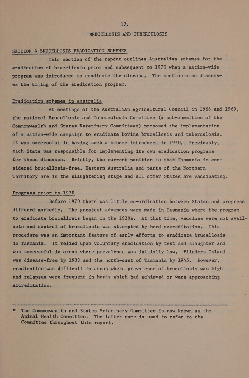BRUCELLOSIS AND TUBERCULOSIS SECTION 4 BRUCELLOSIS ERADICATION SCHEMES This section of the report outlines Australian schemes for the eradication of brucellosis prior and subsequent to 1970 when a nation-wide program was introduced to eradicate the disease. The section also discuss- es the timing of the eradication program. Eradication schemes in Australia At meetings of the Australian Agricultural Council in 1968 and 1969, the eetidnatl Brucellosis and Tuberculosis Committee (a sub-committee of the Commonwealth and States Veterinary Committee*) proposed the implementation of a nation-wide campaign to eradicate bovine brucellosis and tuberculosis. It was successful in having such a scheme introduced in 1970. Previously, each State was responsible for implementing its own eradication programs for these diseases. Briefly, the current position is that Tasmania is con- sidered brucellosis-free, Western Australia and parts of the Northern Territory are in the slaughtering stage and all other States are vaccinating. Progress prior to 1970 Before 1970 there was little co-ordination between States and progress differed markedly. The greatest advances were made in Tasmania where the program to eradicate brucellosis began in the 1930s. At that time, vaccines were not avail- able and control of brucellosis was attempted by herd accreditation. This procedure was an important feature of early efforts to eradicate brucellosis in Tasmania. It relied upon voluntary eradication by test and slaughter and was successful in areas where prevalence was initially low. Flinders Island was disease-free by 1938 and the north-east of Tasmania by 1945. However, eradication was difficult in areas where prevalence of brucellosis was high and relapses were frequent in herds which had achieved or were approaching accreditation.  * The Commonwealth and States Veterinary Committee is now known as the Animal Health Committee. The latter name is used to refer to the Committee throughout this report.