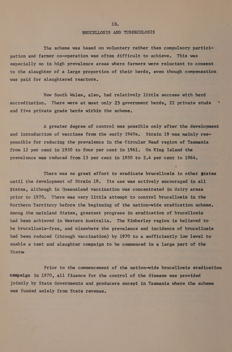 BRUCELLOSIS AND TUBERCULOSIS The scheme was based on voluntary rather than compulsory partici- pation and farmer co-operation was often difficult to achieve. This was especially so in high prevalence areas where farmers were reluctant to consent to the slaughter of a large proportion of their herds, even though compensation was paid for slaughtered reactors. New South Wales, also, had relatively little success with herd accreditation. There were at most only 23 government herds, 22 private studs » and five private grade herds within the scheme. A greater degree of control was possible only after the development and introduction of vaccines from the early 1940s. Strain 19 was mainly res- ponsible for reducing the prevalence in the Circular Head region of Tasmania from 12 per cent in\1950 to four per cent in 1961. On King Island the prevalence was reduced from 13 per cent in 1950 to 2.4 per cent in 1964. There was no great effort to eradicate brucellosis in other gtates until the development of Strain 19. Its use was actively encouraged in all States, although in Queensland vaccination was concentrated in dairy areas prior to 1970. There was very little attempt to control brucellosis in the Northern Territory before the beginning of the nation-wide eradication scheme. Among the mainland States, greatest progress in eradication of brucellosis had been achieved in Western Australia. The Kimberley region is believed to be brucellosis-free, and elsewhere the prevalence and incidence of brucellosis had been reduced (through vaccination) by 1970 to a sufficiently low level to enable a test and slaughter compaign to be commenced in a large part of the States Prior to the commencement of the nation-wide brucellosis eradication campaign in 1970, all finance for the control of the disease was provided jointly by State Governments and producers except in Tasmania where the scheme was funded solely from State revenue.