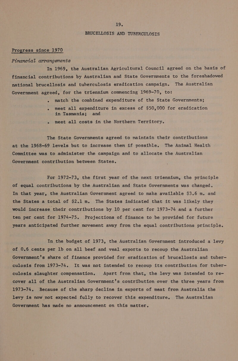 BRUCELLOSIS AND TUBERCULOSIS Progress since 1970 Finanetal arrangements In 1969, the Australian Agricultural Council agreed on the basis of financial contributions by Australian and State Governments to the foreshadowed national brucellosis and tuberculosis eradication campaign. The Australian Government agreed, for the triennium commencing 1969-70, to: - match the combined expenditure of the State Governments; « meet all expenditure in excess of $50,000 for eradication in Tasmania; and e meet all costs in the Northern Territory. The State Governments agreed to maintain their contributions at the 1968-69 levels but to increase them if possible. The Animal Health Committee was to administer the campaign and to allocate the Australian Government contribution between States. For 1972-73, the first year of the next triennium, the principle of equal contributions by the Australian and State Governments was changed. In that year, the Australian Government agreed to make available $3.6 m. and the States a total of $2.1 m. The States indicated that it was likely they would increase their contributions by 10 per cent for 1973-74 and a further ten per cent for 1974-75. Projections of finance to be provided for future years anticipated further movement away from the equal contributions principle. In the budget of 1973, the Australian Government introduced a levy of 0.6 cents per 1b on all beef and veal exports to recoup the Australian Government's share of finance provided for eradication of brucellosis and tuber- culosis from 1973-74. It was not intended to recoup its contribution for tuber- culosis slaughter compensation. Apart from that, the levy was intended to re- cover all of the Australian Government's contribution over the three years from 1973-74. Because of the sharp decline in exports of meat from Australia the levy is now not expected fully to recover this expenditure. The Australian Government has made no announcement on this matter.