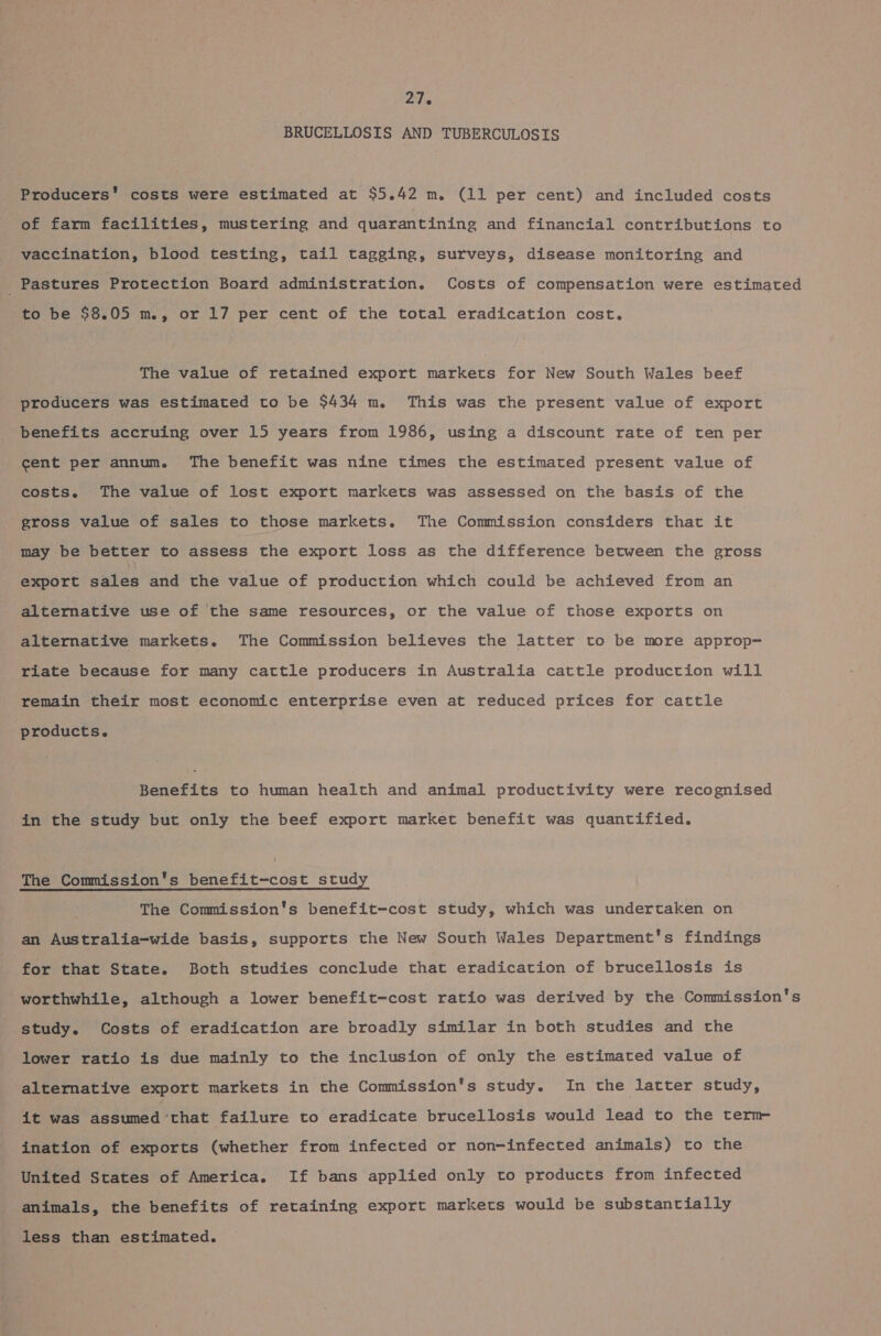 BRUCELLOSIS AND TUBERCULOSIS Producers’ costs were estimated at $5.42 m. (11 per cent) and included costs of farm facilities, mustering and quarantining and financial contributions to vaccination, blood testing, tail tagging, surveys, disease monitoring and . Pastures Protection Board administration. Costs of compensation were estimated to be $8.05 m., or 17 per cent of the total eradication cost. The value of retained export markets for New South Wales beef producers was estimated to be $434 m. This was the present value of export benefits accruing over 15 years from 1986, using a discount rate of ten per cent per annum. The benefit was nine times the estimated present value of costs. The value of lost export markets was assessed on the basis of the gross value of sales to those markets. The Commission considers that it may be better to assess the export loss as the difference between the gross export gates and the value of production which could be achieved from an alternative use of the same resources, or the value of those exports on alternative markets. The Commission believes the latter to be more approp- riate because for many cattle producers in Australia cattle production will remain their most economic enterprise even at reduced prices for cattle products. Benefits to human health and animal productivity were recognised in the study but only the beef export market benefit was quantified. The Commission's benefit-cost study The Commission's benefit-cost study, which was undertaken on an Australia-wide basis, supports the New South Wales Department's findings for that State. Both studies conclude that eradication of brucellosis is worthwhile, although a lower benefit-cost ratio was derived by the Commission's study. Costs of eradication are broadly similar in both studies and the lower ratio is due mainly to the inclusion of only the estimated value of alternative export markets in the Commission's study. In the latter study, it was assumed ‘that failure to eradicate brucellosis would lead to the term ination of exports (whether from infected or non-infected animals) to the United States of America. If bans applied only to products from infected animals, the benefits of retaining export markets would be substantially less than estimated.