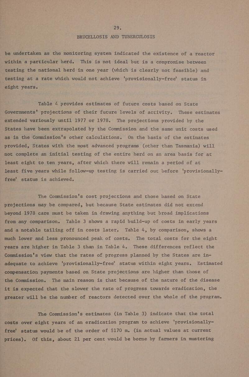 BRUCELLOSIS AND TUBERCULOSIS be undertaken as the monitoring system indicated the existence of a reactor within a particular herd. This is not ideal but is a compromise between testing the national herd in one year (which is clearly not feasible) and testing at a rate which would not achieve 'provisionally-free' status in eight years. Table 4 provides estimates of future costs based on State Governments’ projections of their future levels of activity. These estimates extended variously until 1977 or 1978. The projections provided by the States have been extrapolated by the Commission and the same unit costs used as in the Commission's other calculations. On the basis of the estimates provided, States with the most advanced programs (other than Tasmania) will not complete an initial testing of the entire herd on an area basis for at least eight a ten years, after which there will remain a period of at least five years while follow-up testing is carried out before 'provisionally- free' status is achieved. The Commission's cost projections and those based on State projections may be compared, but because State estimates did not extend beyond 1978 care must be taken in drawing anything but broad implications from any comparison. Table 3 shows a rapid build-up of costs in early years and a notable tailing off in costs later. Table 4, by comparison, shows a much lower and less pronounced peak of costs. The total costs for the eight years are higher in Table 3 than in Table 4. These differences reflect the Commission's view that the rates of progress planned by the States are in- adequate to achieve 'provisionally-free' status within eight years. Estimated compensation payments based on State projections are higher than those of the Commission. The main reason is that because of the nature of the disease it is expected that the slower the rate of progress towards eradication, the greater will be the number of reactors detected over the whole of the program. The Commission's estimates (in Table 3) indicate that the total costs over eight years of an eradication program to achieve 'provisionally- free' status would be of the order of $170 m. (in actual values at current prices). Of this, about 21 per cent would be borne by farmers in mustering