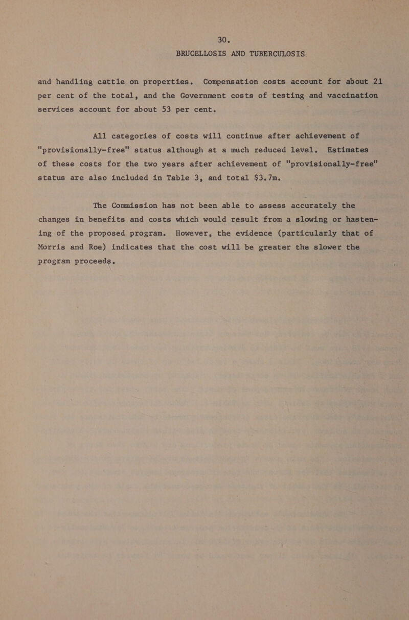 BRUCELLOSIS AND TUBERCULOSIS and handling cattle on properties. Compensation costs account for about 21 per cent of the total, and the Government costs of testing and vaccination services account for about 53 per cent. All categories of costs will continue after achievement of “provisionally-free status although at a much reduced level. Estimates of these costs for the two years after achievement of provisionally-free status are also included in Table 3, and total $3.7m. The Commission has not been able to assess accuracete the changes in benefits and costs which would result from a slowing or hasten- ing of the proposed program. However, the evidence (particularly that of Morris and Roe) indicates that the cost will be greater the slower the program proceeds.