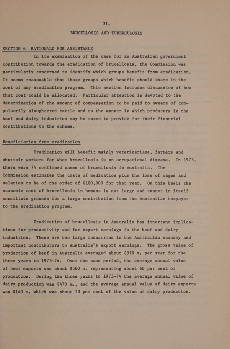 BRUCELLOSIS AND TUBERCULOSIS SECTION 6 RATIONALE FOR ASSISTANCE In its examination of the case for an Australian government contribution towards the eradication of brucellosis, the Commission was particularly concerned to identify which groups benefit from eradication. It seems reasonable that those groups which benefit should share in the cost of any eradication program. This section includes discussion of how that cost could be allocated. Particular attention is devoted to the determination of the amount of compensation to be paid to owners of com- pulsorily slaughtered cattle and to the manner in which producers in the beef and dairy industries may be taxed to provide for their financial contributions to the scheme. Beneficiaries from eradication Eradication will benefit mainly veterinarians, farmers and abattoir workers for whom brucellosis is an occupational disease. In 1973, there were 74 confirmed cases of brucellosis in Australia. The Commission estimates the costs of medication plus the loss of wages and Salaries to be of the order of $100,000 for that year. On this basis the economic cost of brucellosis in humans is not large and cannot in itself constitute grounds for a large contribution from the Australian taxpayer to the eradication program. Eradication of brucellosis in Australia has important implica- tions for productivity and for export earnings in the beef and dairy industries. These are two large industries in the Australian economy and important contributors to Australia’s export earnings. The gross value of production of beef in Australia averaged about $970 m. per year for the three years to 1973-74. Over the same period, the average annual value of beef exports was about $560 m. representing about 60 per cent of production. During the three years to 1973-74 the average annual value of dairy production was $470 m., and the average annual value of dairy exports was $140 m. which was about 30 per cent of the value of dairy production.