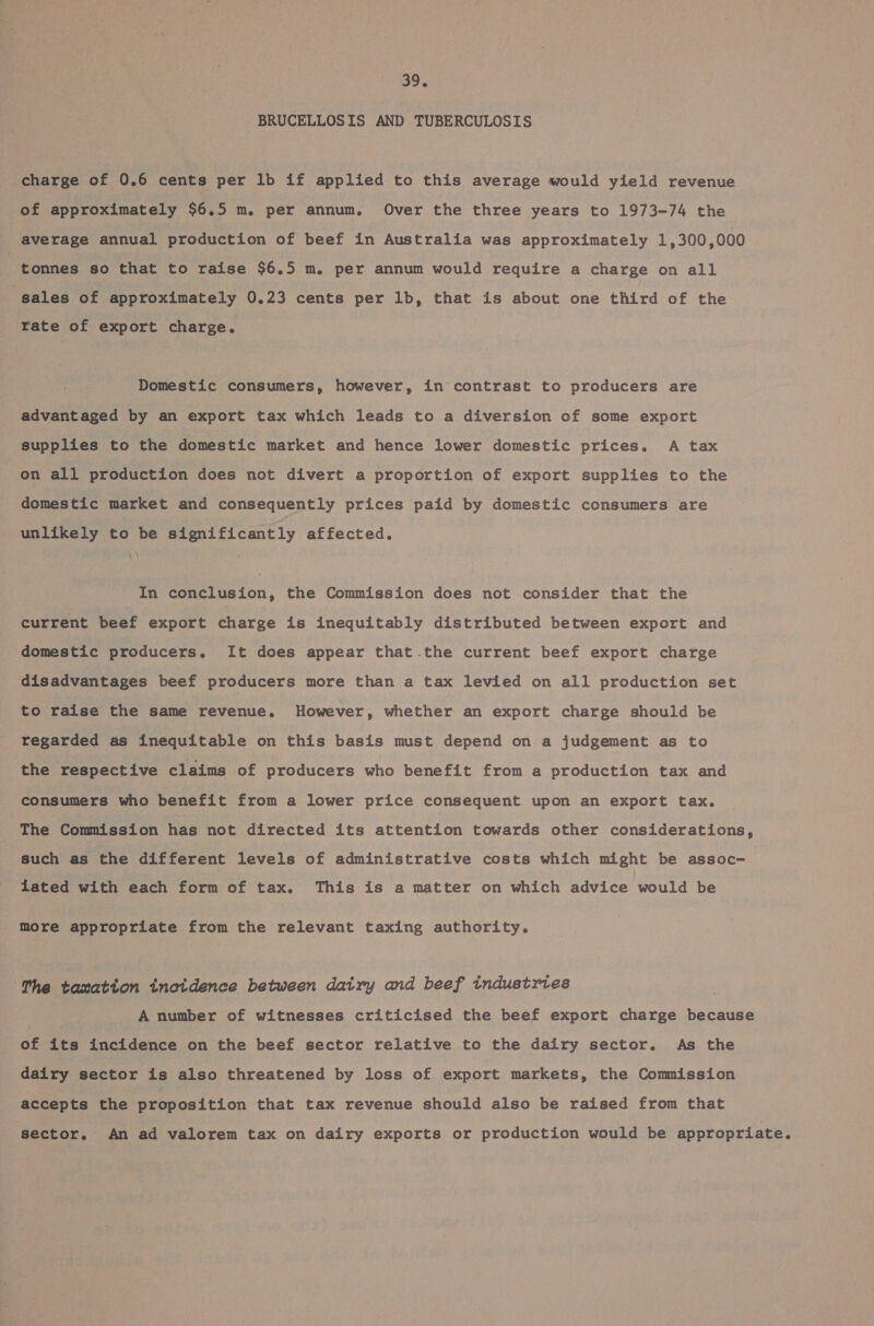 BRUCELLOSIS AND TUBERCULOSIS charge of 0.6 cents per lb if applied to this average would yield revenue of approximately $6.5 m. per annum. Over the three years to 1973-74 the average annual production of beef in Australia was approximately 1,300,000 tonnes so that to raise $6.5 m. per annum would require a charge on all sales of approximately 0.23 cents per 1b, that is about one third of the rate of export charge. Domestic consumers, however, in contrast to producers are advantaged by an export tax which leads to a diversion of some export supplies to the domestic market and hence lower domestic prices. A tax on all production does not divert a proportion of export supplies to the domestic market and consequently prices paid by domestic consumers are unlikely to be significantly affected. , In conclusion, the Commission does not consider that the current beef export charge is inequitably distributed between export and domestic producers. It does appear that the current beef export charge disadvantages beef producers more than a tax levied on all production set to raise the same revenue. However, whether an export charge should be regarded as inequitable on this basis must depend on a judgement as to the respective claims of producers who benefit from a production tax and consumers who benefit from a lower price consequent upon an export tax. The Commission has not directed its attention towards other considerations, such as the different levels of administrative costs which might be assoc- lated with each form of tax. This is a matter on which advice would be more appropriate from the relevant taxing authority. The taxation incidence between dairy and beef industries ) A number of witnesses criticised the beef export charge because of its incidence on the beef sector relative to the dairy sector. As the dairy sector is also threatened by loss of export markets, the Commission accepts the proposition that tax revenue should also be raised from that sector. An ad valorem tax on dairy exports or production would be appropriate.