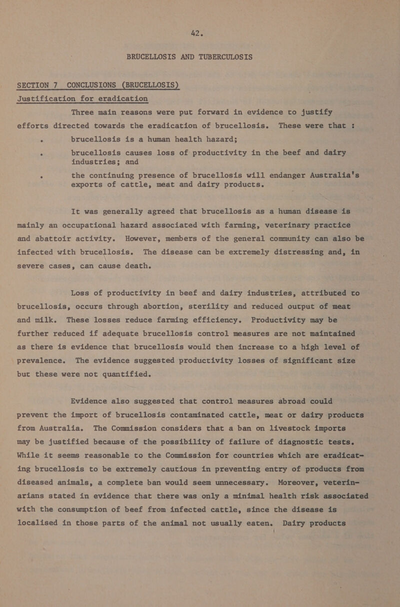 BRUCELLOSIS AND TUBERCULOSIS SECTION 7 CONCLUSIONS (BRUCELLOSIS) Justification for eradication Three main reasons were put forward in evidence to justify efforts directed towards the eradication of brucellosis. These were that ;: ° brucellosis is a human health hazard; . brucellosis causes loss of productivity in the beef and dairy industries; and ° the continuing presence of brucellosis will endanger Australia's exports of cattle, meat and dairy products. It was generally agreed that brucellosis as a human disease is mainly an occupational hazard associated with farming, veterinary practice and abattoir activity. However, members of the general community can also be infected with brucellosis. The disease can be extremely distressing and, in severe cases, can cause death. Loss of productivity in beef and dairy industries, attributed to brucellosis, occurs through abortion, sterility and reduced output of meat and milk. These losses reduce farming efficiency. Productivity may be further reduced if adequate brucellosis control measures are not maintained as there is evidence that brucellosis would then increase to a high level of prevalence. The evidence suggested productivity losses of significant size but these were not quantified. Evidence also suggested that control measures abroad could prevent the import of brucellosis contaminated cattle, meat or dairy products from Australia. The Commission considers that a ban on livestock imports may be justified because of the possibility of failure of diagnostic tests. While it seems reasonable to the Commission for countries which are eradicat- ing brucellosis to be extremely cautious in preventing entry of products from diseased animals, a complete ban would seem unnecessary. Moreover, veterin- arians stated in evidence that there was only a minimal health risk associated with the consumption of beef from infected cattle, since the disease is localised in those parts of the animal not usually eaten. Dairy products