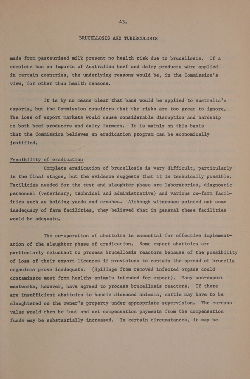 BRUCELLOSIS AND TUBERCULOSIS made from pasteurised milk present no health risk due to brucellosis. If a complete ban on imports of Australian beef and dairy products were applied in certain countries, the underlying reasons would be, in the Commission's view, for other than health reasons. It is by no means clear that bans would be applied to Australia's exports, but the Commission considers that the risks are too great to ignore. The loss of export markets would cause considerable disruption and hardship to both beef producers and dairy farmers. It is mainly on this basis that the Commission believes an eradication program can be economically justified. Feasibility of eradication Complete eradication of brucellosis is very difficult, particularly in the final stages, but the evidence suggests that it is technically possible. Facilities needed for the test and slaughter phase are laboratories, diagnostic personnel (veterinary, technical and administrative) and various on-farm facil- ities such as holding yards and crushes. Although witnesses pointed out some inadequacy of farm facilities, they believed that in general these facilities would be adequate. The co-operation of abattoirs is essential for effective implement- ation of the slaughter phase of eradication. Some export abattoirs are particularly reluctant to process brucellosis reactors because of the possibility of loss of their export licences if provisions to contain.the spread of brucella organisms prove inadequate. (Spillage from removed infected organs could contaminate meat from healthy animals intended for export). Many non-export meatworks, however, have agreed to process brucellosis reactors. If there are insufficient abattoirs to handle diseased animals, cattle may have to be slaughtered on the owner's property under appropriate supervision. The carcass value would then be lost and net compensation payments from the compensation funds may be substantially increased, In certain circumstances, it may be