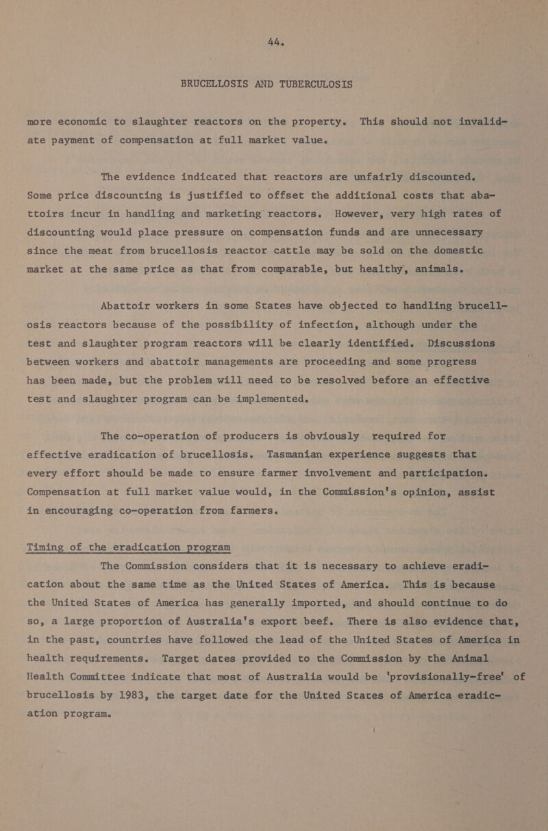 BRUCELLOSIS AND TUBERCULOSIS more economic to slaughter reactors on the property. This should not invalid—- ate payment of compensation at full market value. The evidence indicated that reactors are unfairly discounted. Some price discounting is justified to offset the additional costs that aba- ttoirs incur in handling and marketing reactors. However, very high rates of discounting would place pressure on compensation funds and are unnecessary since the meat from brucellosia reactor cattle may be sold on the domestic market at the same price as that from comparable, but healthy, animals. Abattoir workers in some States have objected to handling brucell- osis reactors because of the possibility of infection, although under the test and slaughter program reactors will be clearly identified. Discussions between workers and abattoir managements are proceeding and some progress has been made, but the problem will need to be resolved before an effective test and slaughter program can be implemented. The co-operation of producers is obviously required for effective eradication of brucellosis. Tasmanian experience suggests that every effort should be made to ensure farmer involvement and participation. Compensation at full market value would, in the Commission's opinion, assist in encouraging co-operation from farmers. Timing of the eradication program The Commission considers that it is necessary to achieve eradi- cation about the same time as the United States of America. This is because the United States of America has generally imported, and should continue to do so, a large proportion of Australia's export beef. There is also evidence that, in the past, countries have followed the lead of the United States of America in health requirements. Target dates provided to the Commission by the Animal Health Committee indicate that most of Australia would be 'provisionally-free' of brucellosis by 1983, the target date for the United States of America eradic- ation program.