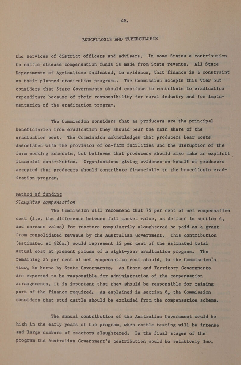 BRUCELLOSIS AND TUBERCULOSIS the services of district officers and advisers. In some States a contribution to cattle disease compensation funds is made from State revenue. All State Departments of Agriculture indicated, in evidence, that finance is a constraint on their planned eradication programs. The Commission accepts this view but considers that State Governments should continue to contribute to eradication expenditure because of their responsibility for rural industry and for imple- mentation of the eradication program. The Commission considers that as producers are the principal beneficiaries from eradication they should bear the main share of the eradication cost. The Commission acknowledges that producers bear costs associated with the provision of on-farm facilities and the disruption of the farm working schedule, but believes that producers should also make an explicit financial contribution. Organisations giving evidence on behalf of producers accepted that producers should contribute financially to the brucellosis erad— ication program. Method of funding Slaughter compensation The Commission will recommend that 75 per cent of net compensation cost (i.e. the difference between full market value, as defined in section 6, and carcass value) for reactors compulsorily slaughtered be paid as a grant from consolidated revenue by the Australian Government. This contribution (estimated at $26m.) would represent 15 per cent of the estimated total | actual cost at present prices of a eight-year eradication program. The remaining 25 per cent of net compensation cost should, in the Commission's view, be borne by State Governments. As State and Territory Governments are expected to be responsible for administration of the compensation arrangements, it is important that they should be responsible for raising — part of the finance required. As explained in section 6, the Commission considers that stud cattle should be excluded from the compensation scheme. The annual contribution of the Australian Government would be high in the early years of the program, when cattle testing will be intense and large numbers of reactors slaughtered. In the final stages of the program the Australian Government's contribution would be relatively low.