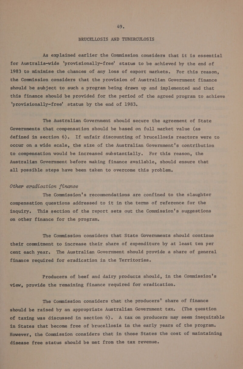 BRUCELLOSIS AND TUBERCULOSIS As explained earlier the Commission considers that it is essential for Australia-wide ‘provisionally-free' status to be achieved by the end of 1983 to minimise the chances of any loss of export markets. For this reason, the Commission considers that the provision of Australian Government finance should be subject to such a program being drawn up and implemented and that this finance should be provided for the period of the agreed program to achieve ‘provisionally-free' status by the end of 1983. The Australian Government should secure the agreement of State Governments that compensation should be based on full market value (as defined in section 6). If unfair discounting of brucellosis reactors were to occur on a wide scale, the size of the Australian Copenuneniis contribution to compensation would be increased substantially. For this reason, the Australian Government before making finance available, should ensure that all possible steps have been taken to overcome this problem. Other eradtcatton finance The Commission's recommendations are confined to the slaughter compensation questions addressed to it in the terms of reference for the inquiry. This section of the report sets out the Commission's suggestions on other finance for the program. The Commission considers that State Governments should continue their commitment to increase their share of expenditure by at least ten per cent each year. The Australian Government should provide a share of general finance required for eradication in the Territories. Producers of beef and dairy products should, in the Commission's view, provide the remaining finance required for eradication. The Commission considers that the producers’ share of finance should be Seraed by an appropriate Australian Government tax. (The question of taxing was discussed in section 6). A tax on producers may seem inequitable in States that become free of brucellosis in the early years of the program. However, the Commission considers that in those States the cost of maintaining disease free status should be met from the tax revenue.