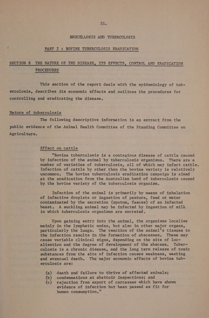 op BRUCELLOSIS AND TUBERCULOSIS PART 2 : BOVINE TUBERCULOSIS ERADICATION SECTION 8 THE NATURE OF THE DISEASE, ITS EFFECTS, CONTROL AND ERADICATION PROCEDURES This section of the report deals with the epidemiology of tub- _erculosis, describes its economic effects and outlines the procedures for controlling and eradicating the disease, Nature of tuberculosis The following descriptive information is an extract from the public evidence of the Animal Health Committee of the Standing Committee on Agriculture. Effect on cattle Bovine tuberculosis is a contagious disease of cattle caused by infection of the animal by tuberculosis organisms. There are a number of varieties of tuberculosis, all of which may infect cattle. Infection of cattle by other than the bovine variety is relatively uncommon. The bovine tuberculosis eradication campaign is aimed at the eradication from the Australian herd of tuberculosis caused by. the bovine variety of the tuberculosis organism, Infection of the animal is primarily by means of inhalation of infective droplets or ingestion of pasture, feed or water contaminated by the excretion (sputum, faeces) of an infected beast. A suckling animal may be infected by ingestion of milk in which tuberculosis organisms are excreted. Upon gaining entry into the animal, the organisms localise mainly in the lymphatic nodes, but also in other major organs, particularly the lungs. The reaction of the animal's tissues to the infection results in the formation of abscesses. These may cause variable clinical signs, depending on the site of loc- alisation and the degree of development of the abscess. Tuber- culosis is a chronic disease, and the long term release of toxic substances from the site of infection causes weakness, wasting and eventual death. The major economic effects of bovine tub- _ erculosis are: (a) death and failure to thrive of affected animals; (b) condemnations at abattoir inspections; and (c) rejection from export of carcasses which have shown evidence of infection but been passed as fit for human consumption.