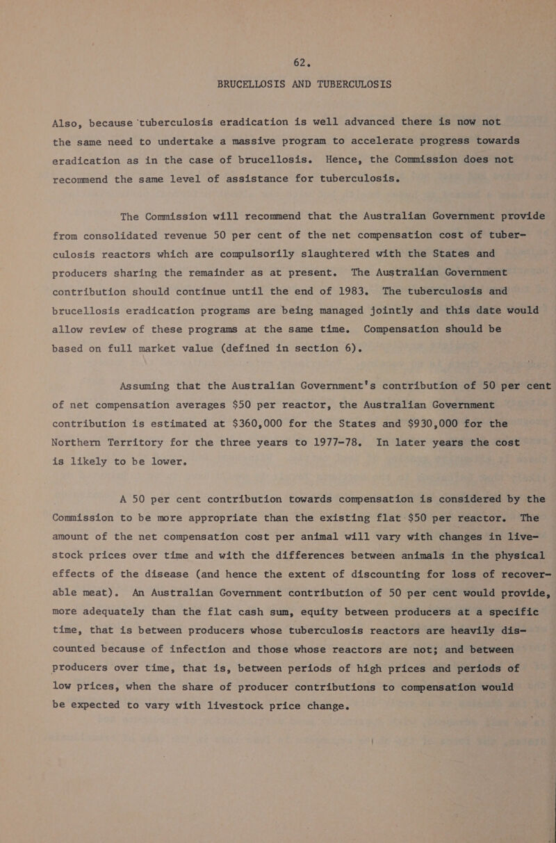 BRUCELLOSIS AND TUBERCULOSIS Also, because ‘tuberculosis eradication is well advanced there is now not the same need to undertake a massive program to accelerate progress towards eradication as in the case of brucellosis. Hence, the Commission does not recommend the same level of assistance for tuberculosis. The Commission will recommend that the Australian Government provide from consolidated revenue 50 per cent of the net compensation cost of tuber- culosis reactors which are compulsorily slaughtered with the States and producers sharing the remainder as at present. The Australian Government contribution should continue until the end of 1983. The tuberculosis and brucellosis eradication programs are being managed jointly and this date would allow review of these programs at the same time. Compensation should be based on full market value (defined in section 6). Assuming that the Australian Government's contribution of 50 per cent of net compensation averages $50 per reactor, the Australian Government contribution is estimated at $360,000 for the States and $930,000 for the Northern Territory for the three years to 1977-78. In later years the cost is likely to be lower. A 50 per cent contribution towards compensation is considered by the Commission to be more appropriate than the existing flat $50 per reactor. The amount of the net compensation cost per animal will vary with changes in live- stock prices over time and with the differences between animals in the physical effects of the disease (and hence the extent of discounting for loss of recover- able meat). An Australian Government contribution of 50 per cent would provide, more adequately than the flat cash sum, equity between producers at a specific time, that is between producers whose tuberculosis reactors are heavily dis— counted because of infection and those whose reactors are not; and between producers over time, that is, between periods of high prices and periods of low prices, when the share of producer contributions to compensation would be expected to vary with livestock price change.