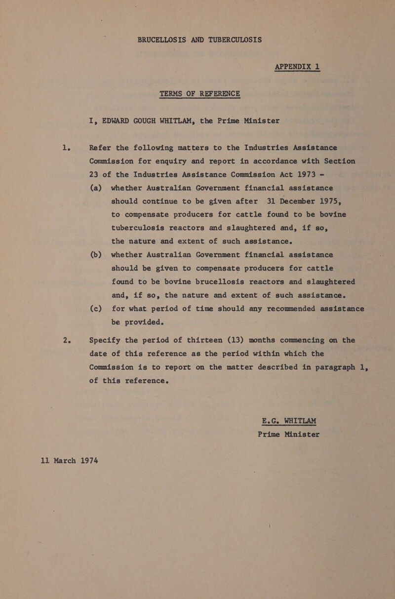 APPENDIX 1 TERMS OF REFERENCE I, EDWARD GOUGH WHITLAM, the Prime Minister 1. Refer the following matters to the Industries Assistance Commission for enquiry and report in accordance with Section 23 of the Industries Assistance Commission Act 1973 - (a) whether Australian Government financial assistance should continue to be given after 31 December 1975, to compensate producers for cattle found to be bovine tuberculosis reactors and slaughtered and, if so, the nature and extent of such assistance. (b). whether Australian Government financial assistance should be given to compensate producers for cattle found to be bovine brucellosis reactors and slaughtered and, if so, the nature and extent of such assistance. (c) for what period of time should any recommended assistance be provided. Ze Specify the period of thirteen (13) months commencing on the date of this reference as the period within which the Commission is to report on the matter described in paragraph l, of this reference. E.G. WHITLAM Prime Minister 11 March 1974