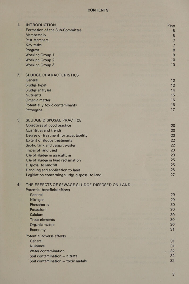 CONTENTS INTRODUCTION Formation of the Sub-Committee Membership Past Members Key tasks Progress Working Group 1 Working Group 2 Working Group 3 SLUDGE CHARACTERISTICS General Sludge types Sludge analyses Nutrients Organic matter Potentially toxic contaminants Pathogens SLUDGE DISPOSAL PRACTICE Objectives of good practice Quantities and trends Degree of treatment for acceptability Extent of sludge treatments Septic tank and cesspit wastes Types of land used Use of sludge in agriculture Use of sludge in land reclamation Disposal to landfill Handling and application to land Legislation concerning sludge disposal to land THE EFFECTS OF SEWAGE SLUDGE DISPOSED ON LAND Potential beneficial effects General Nitrogen Phosphorus Potassium Calcium Trace elements Organic matter Economy Potential adverse effects General Nuisance Water contamination Soil contamination — nitrate Soil contamination — toxic metals v © co 19) OOO ONIN DD OD — od 12 14 15 16 16 17 20 20 20 22 22 23 23 25 25 26 ei 29 29 30 30 30 30 30 &lt;i 31 31 32 32 32