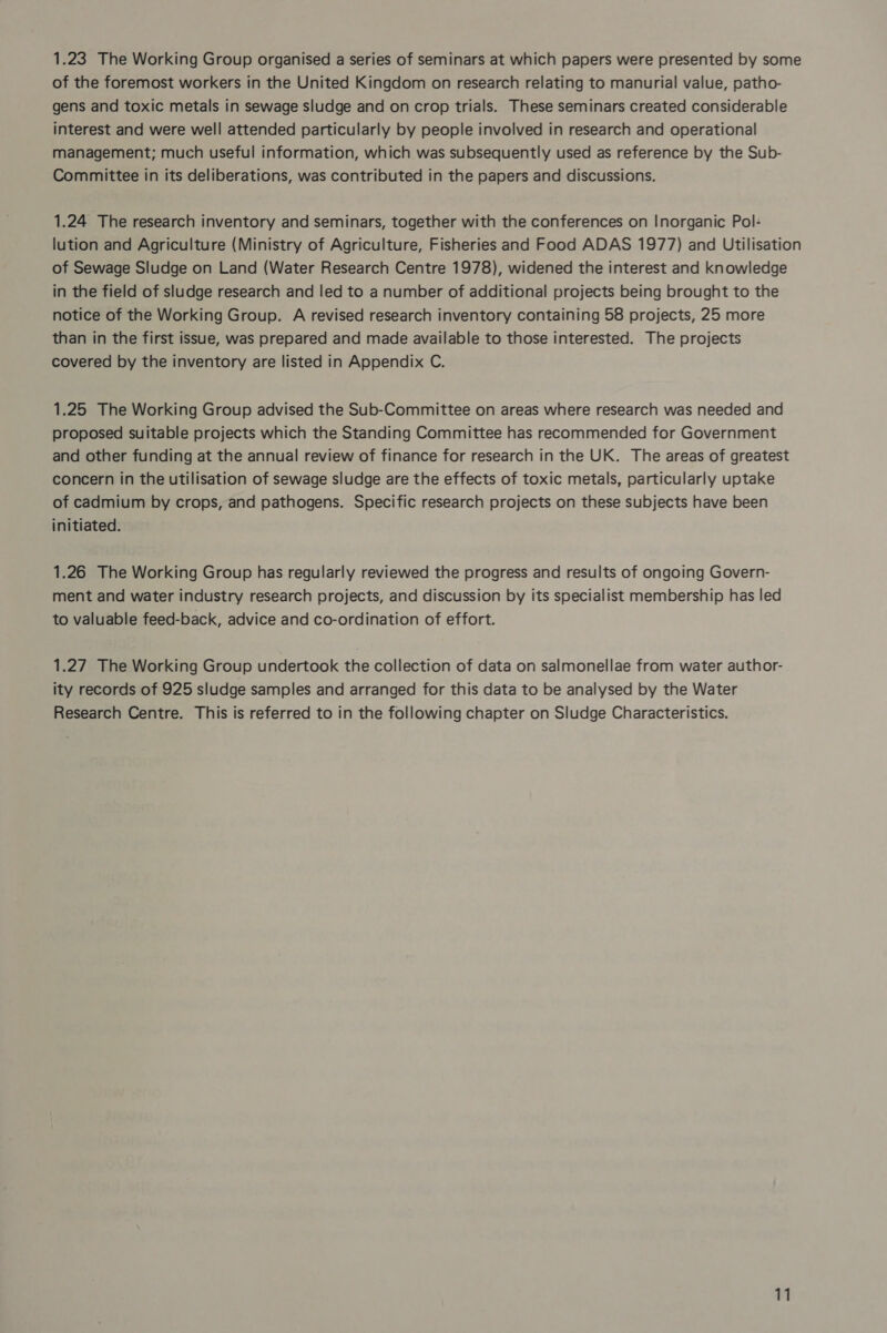 1.23 The Working Group organised a series of seminars at which papers were presented by some of the foremost workers in the United Kingdom on research relating to manurial value, patho- gens and toxic metals in sewage sludge and on crop trials. These seminars created considerable interest and were well attended particularly by people involved in research and operational management; much useful information, which was subsequently used as reference by the Sub- Committee in its deliberations, was contributed in the papers and discussions. 1.24 The research inventory and seminars, together with the conferences on Inorganic Pol- lution and Agriculture (Ministry of Agriculture, Fisheries and Food ADAS 1977) and Utilisation of Sewage Sludge on Land (Water Research Centre 1978), widened the interest and knowledge in the field of sludge research and led to a number of additional projects being brought to the notice of the Working Group. A revised research inventory containing 58 projects, 25 more than in the first issue, was prepared and made available to those interested. The projects covered by the inventory are listed in Appendix C. 1.25 The Working Group advised the Sub-Committee on areas where research was needed and proposed suitable projects which the Standing Committee has recommended for Government and other funding at the annual review of finance for research in the UK. The areas of greatest concern in the utilisation of sewage sludge are the effects of toxic metals, particularly uptake of cadmium by crops, and pathogens. Specific research projects on these subjects have been initiated. 1.26 The Working Group has regularly reviewed the progress and results of ongoing Govern- ment and water industry research projects, and discussion by its specialist membership has led to valuable feed-back, advice and co-ordination of effort. 1.27 The Working Group undertook the collection of data on salmonellae from water author- ity records of 925 sludge samples and arranged for this data to be analysed by the Water Research Centre. This is referred to in the following chapter on Sludge Characteristics.